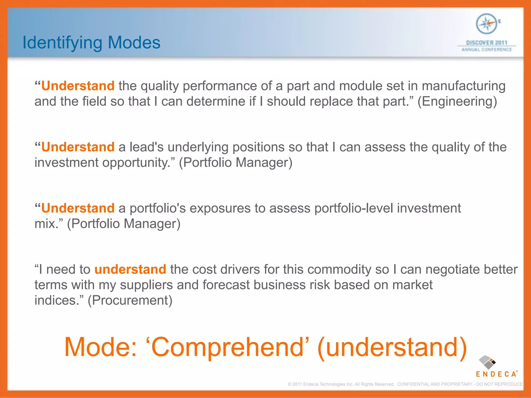 Identifying Modes

 “Understand the quality performance of a part and module set in manufacturing
 and the field so that I can determine if I should replace that part.” (Engineering)


 “Understand a lead's underlying positions so that I can assess the quality of the
 investment opportunity.” (Portfolio Manager)


 “Understand a portfolio's exposures to assess portfolio-level investment
 mix.” (Portfolio Manager)


 “I need to understand the cost drivers for this commodity so I can negotiate better
 terms with my suppliers and forecast business risk based on market
 indices.” (Procurement)


      Mode: ‘Comprehend’ (understand)
                                             © 2011 Endeca Technologies Inc. All Rights Reserved. CONFIDENTIAL AND PROPRIETARY - DO NOT REPRODUCE.
 