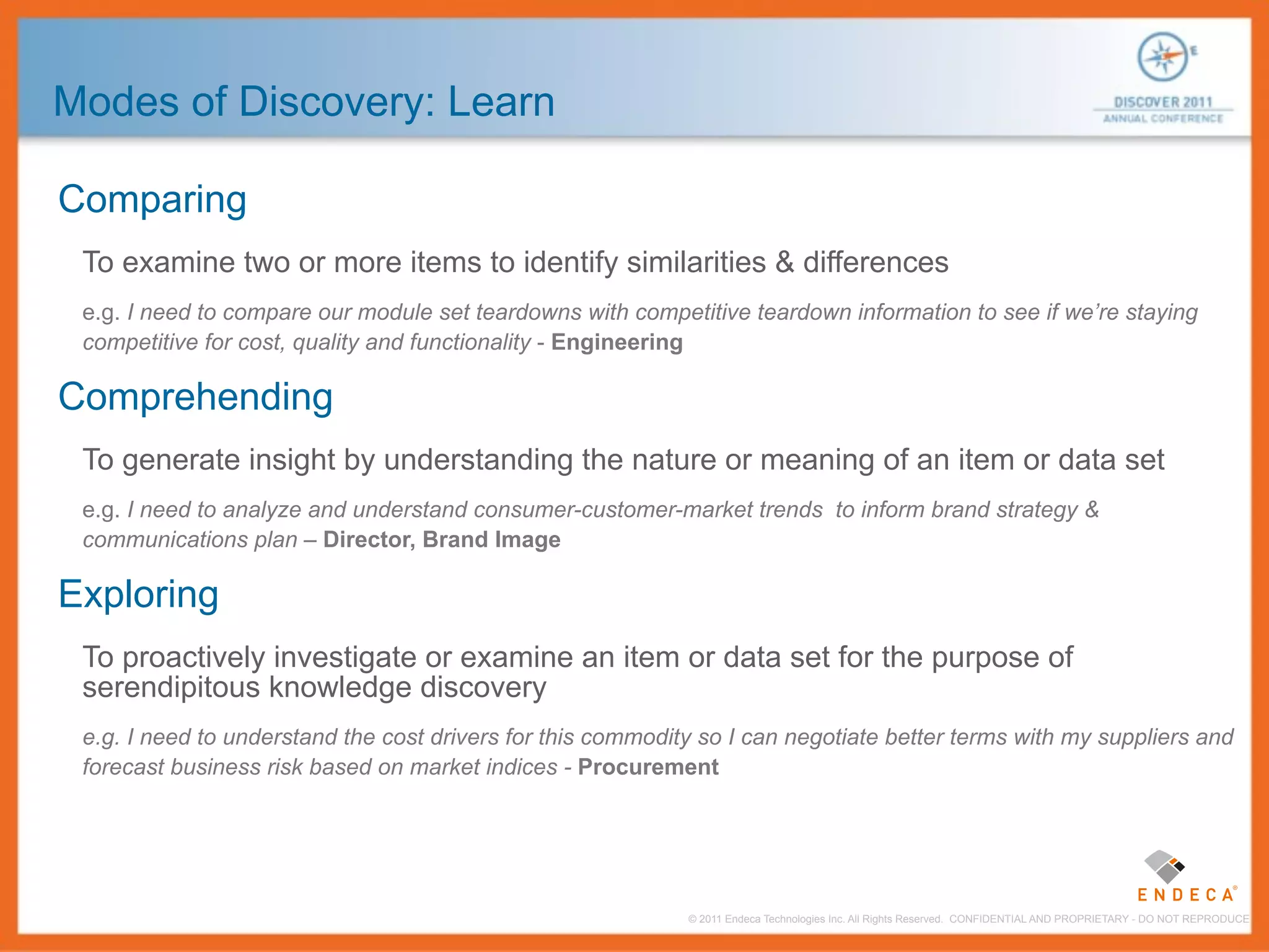 Modes of Discovery: Learn

Comparing
 To examine two or more items to identify similarities & differences
 e.g. I need to compare our module set teardowns with competitive teardown information to see if we’re staying
 competitive for cost, quality and functionality - Engineering

Comprehending
 To generate insight by understanding the nature or meaning of an item or data set
 e.g. I need to analyze and understand consumer-customer-market trends to inform brand strategy &
 communications plan – Director, Brand Image

Exploring
 To proactively investigate or examine an item or data set for the purpose of
 serendipitous knowledge discovery
 e.g. I need to understand the cost drivers for this commodity so I can negotiate better terms with my suppliers and
 forecast business risk based on market indices - Procurement




                                                             © 2011 Endeca Technologies Inc. All Rights Reserved. CONFIDENTIAL AND PROPRIETARY - DO NOT REPRODUCE.
 