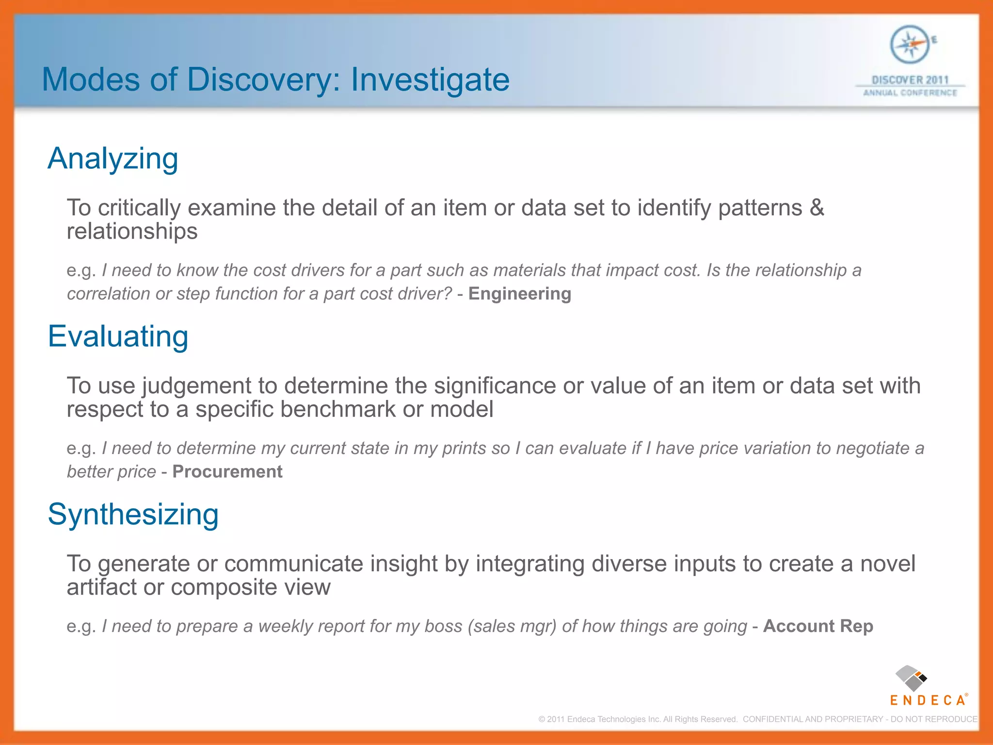 Modes of Discovery: Investigate

Analyzing
 To critically examine the detail of an item or data set to identify patterns &
 relationships
 e.g. I need to know the cost drivers for a part such as materials that impact cost. Is the relationship a
 correlation or step function for a part cost driver? - Engineering

Evaluating
 To use judgement to determine the significance or value of an item or data set with
 respect to a specific benchmark or model
 e.g. I need to determine my current state in my prints so I can evaluate if I have price variation to negotiate a
 better price - Procurement

Synthesizing
 To generate or communicate insight by integrating diverse inputs to create a novel
 artifact or composite view
 e.g. I need to prepare a weekly report for my boss (sales mgr) of how things are going - Account Rep




                                                               © 2011 Endeca Technologies Inc. All Rights Reserved. CONFIDENTIAL AND PROPRIETARY - DO NOT REPRODUCE.
 