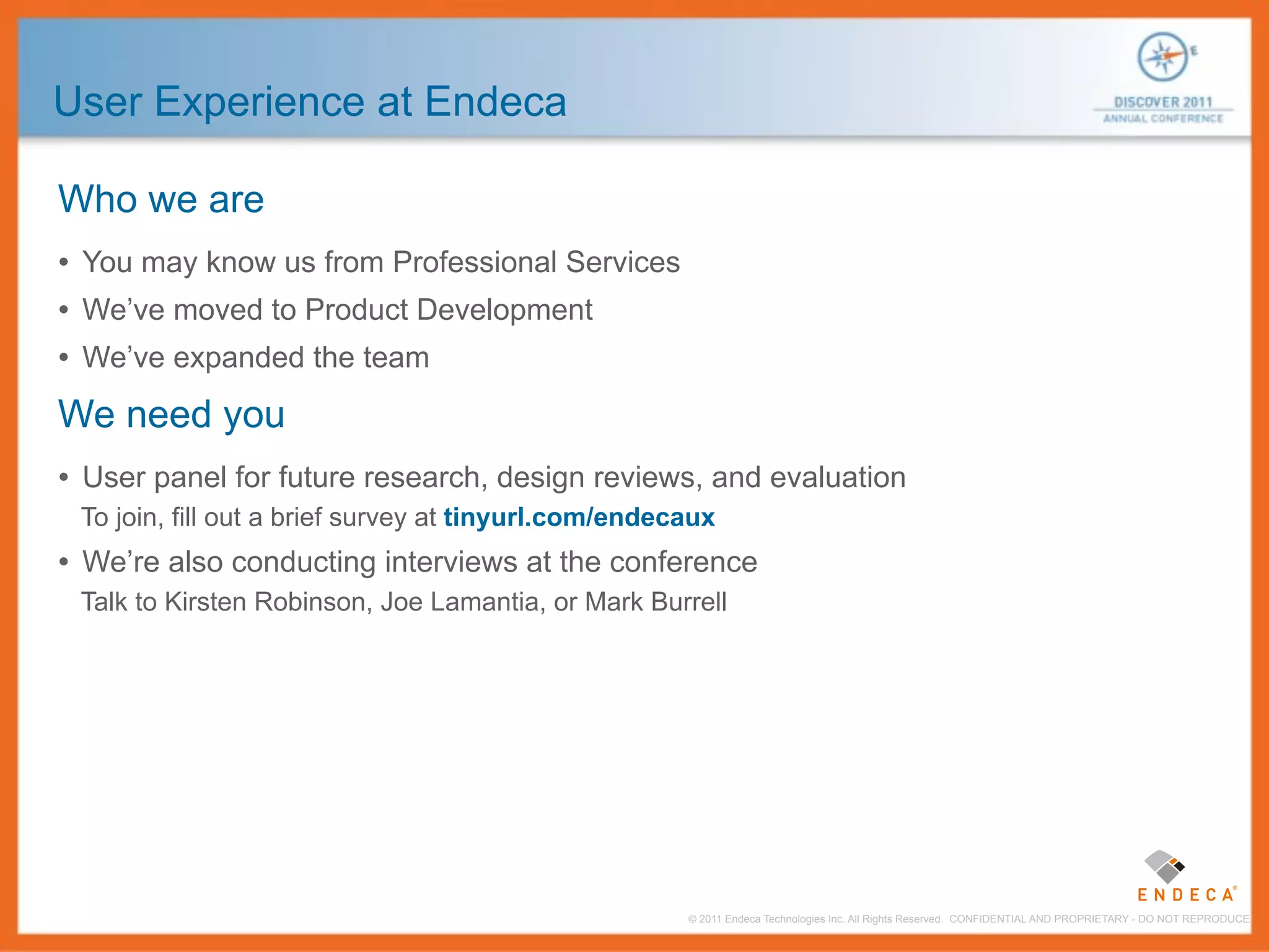 User Experience at Endeca

Who we are
• You may know us from Professional Services
• We’ve moved to Product Development
• We’ve expanded the team
We need you
• User panel for future research, design reviews, and evaluation
 To join, fill out a brief survey at tinyurl.com/endecaux
• We’re also conducting interviews at the conference
 Talk to Kirsten Robinson, Joe Lamantia, or Mark Burrell




                                                      © 2011 Endeca Technologies Inc. All Rights Reserved. CONFIDENTIAL AND PROPRIETARY - DO NOT REPRODUCE.
 