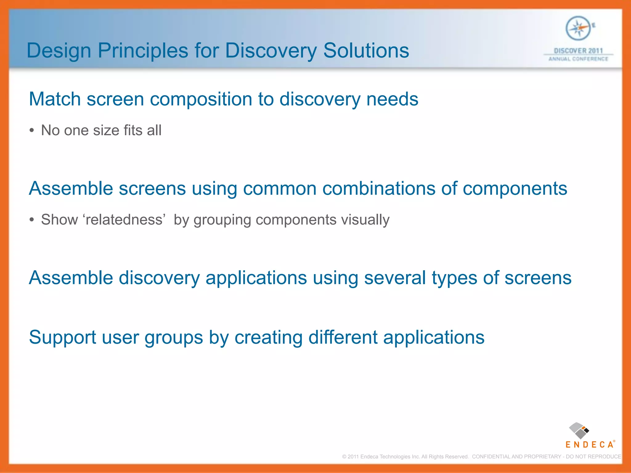 Design Principles for Discovery Solutions

Match screen composition to discovery needs
• No one size fits all


Assemble screens using common combinations of components
• Show ‘relatedness’ by grouping components visually


Assemble discovery applications using several types of screens


Support user groups by creating different applications




                                             © 2011 Endeca Technologies Inc. All Rights Reserved. CONFIDENTIAL AND PROPRIETARY - DO NOT REPRODUCE.
 