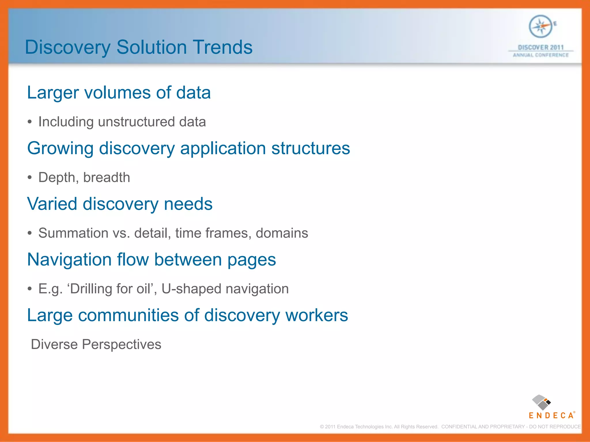 Discovery Solution Trends

Larger volumes of data
• Including unstructured data
Growing discovery application structures
• Depth, breadth
Varied discovery needs
• Summation vs. detail, time frames, domains
Navigation flow between pages
• E.g. ‘Drilling for oil’, U-shaped navigation
Large communities of discovery workers
Diverse Perspectives




                                                 © 2011 Endeca Technologies Inc. All Rights Reserved. CONFIDENTIAL AND PROPRIETARY - DO NOT REPRODUCE.
 