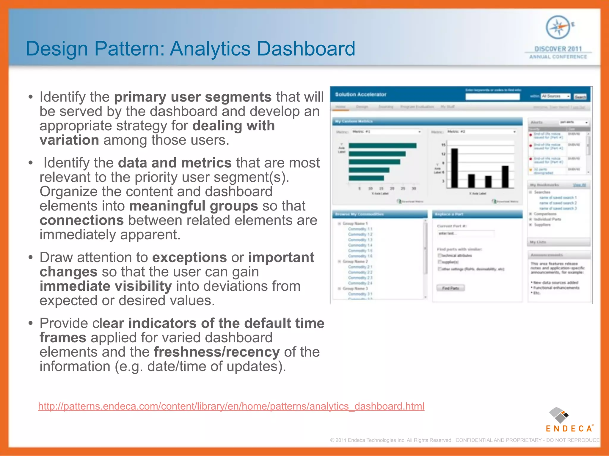 Design Pattern: Analytics Dashboard

• Identify the primary user segments that will
 be served by the dashboard and develop an
 appropriate strategy for dealing with
 variation among those users.
• Identify the data and metrics that are most
 relevant to the priority user segment(s).
 Organize the content and dashboard
 elements into meaningful groups so that
 connections between related elements are
 immediately apparent.
• Draw attention to exceptions or important
 changes so that the user can gain
 immediate visibility into deviations from
 expected or desired values.
• Provide clear indicators of the default time
 frames applied for varied dashboard
 elements and the freshness/recency of the
 information (e.g. date/time of updates).

 http://patterns.endeca.com/content/library/en/home/patterns/analytics_dashboard.html


                                                                © 2011 Endeca Technologies Inc. All Rights Reserved. CONFIDENTIAL AND PROPRIETARY - DO NOT REPRODUCE.
 