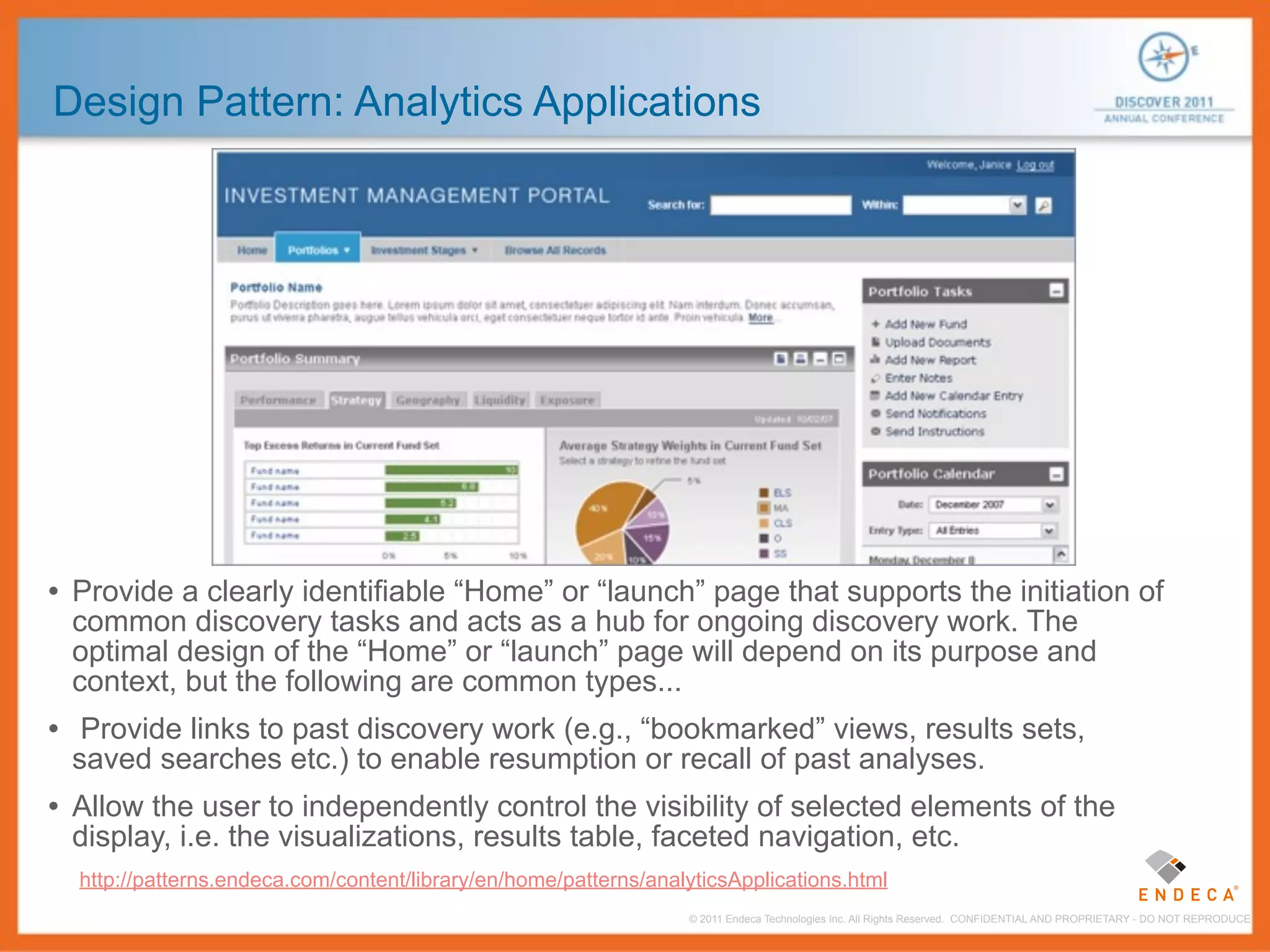 Design Pattern: Analytics Applications




• Provide a clearly identifiable “Home” or “launch” page that supports the initiation of
 common discovery tasks and acts as a hub for ongoing discovery work. The
 optimal design of the “Home” or “launch” page will depend on its purpose and
 context, but the following are common types...
• Provide links to past discovery work (e.g., “bookmarked” views, results sets,
 saved searches etc.) to enable resumption or recall of past analyses.
• Allow the user to independently control the visibility of selected elements of the
 display, i.e. the visualizations, results table, faceted navigation, etc.
  http://patterns.endeca.com/content/library/en/home/patterns/analyticsApplications.html
                                                                  © 2011 Endeca Technologies Inc. All Rights Reserved. CONFIDENTIAL AND PROPRIETARY - DO NOT REPRODUCE.
 
