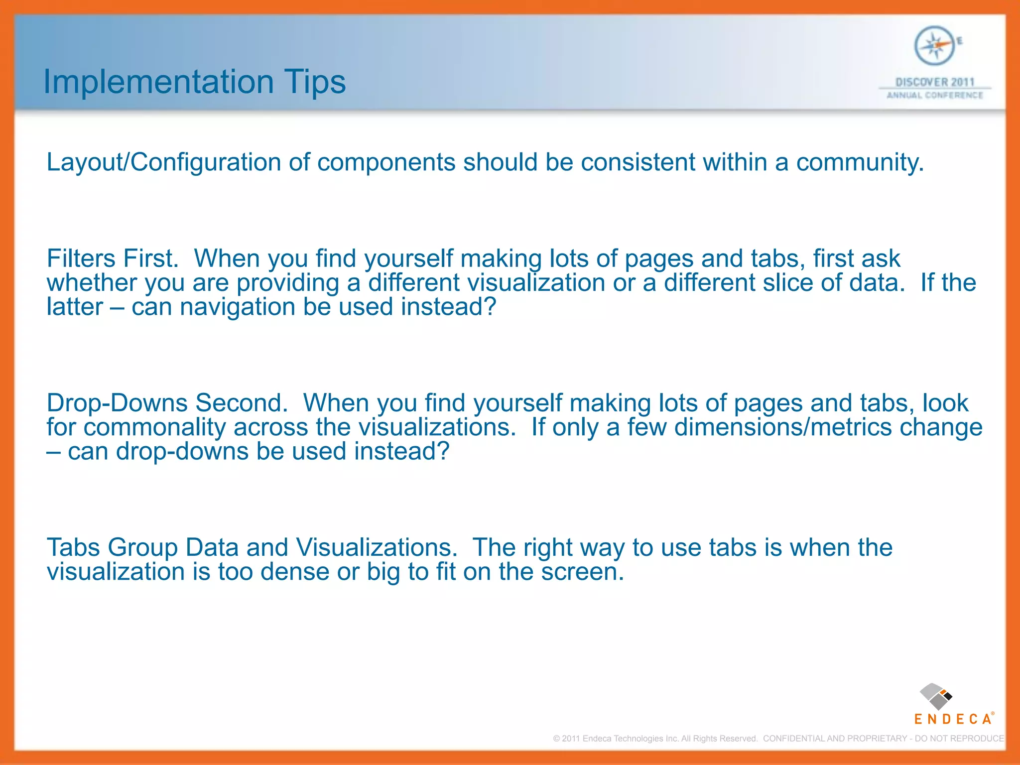 Implementation Tips

Layout/Configuration of components should be consistent within a community.


Filters First. When you find yourself making lots of pages and tabs, first ask
whether you are providing a different visualization or a different slice of data. If the
latter – can navigation be used instead?


Drop-Downs Second. When you find yourself making lots of pages and tabs, look
for commonality across the visualizations. If only a few dimensions/metrics change
– can drop-downs be used instead?


Tabs Group Data and Visualizations. The right way to use tabs is when the
visualization is too dense or big to fit on the screen.




                                               © 2011 Endeca Technologies Inc. All Rights Reserved. CONFIDENTIAL AND PROPRIETARY - DO NOT REPRODUCE.
 