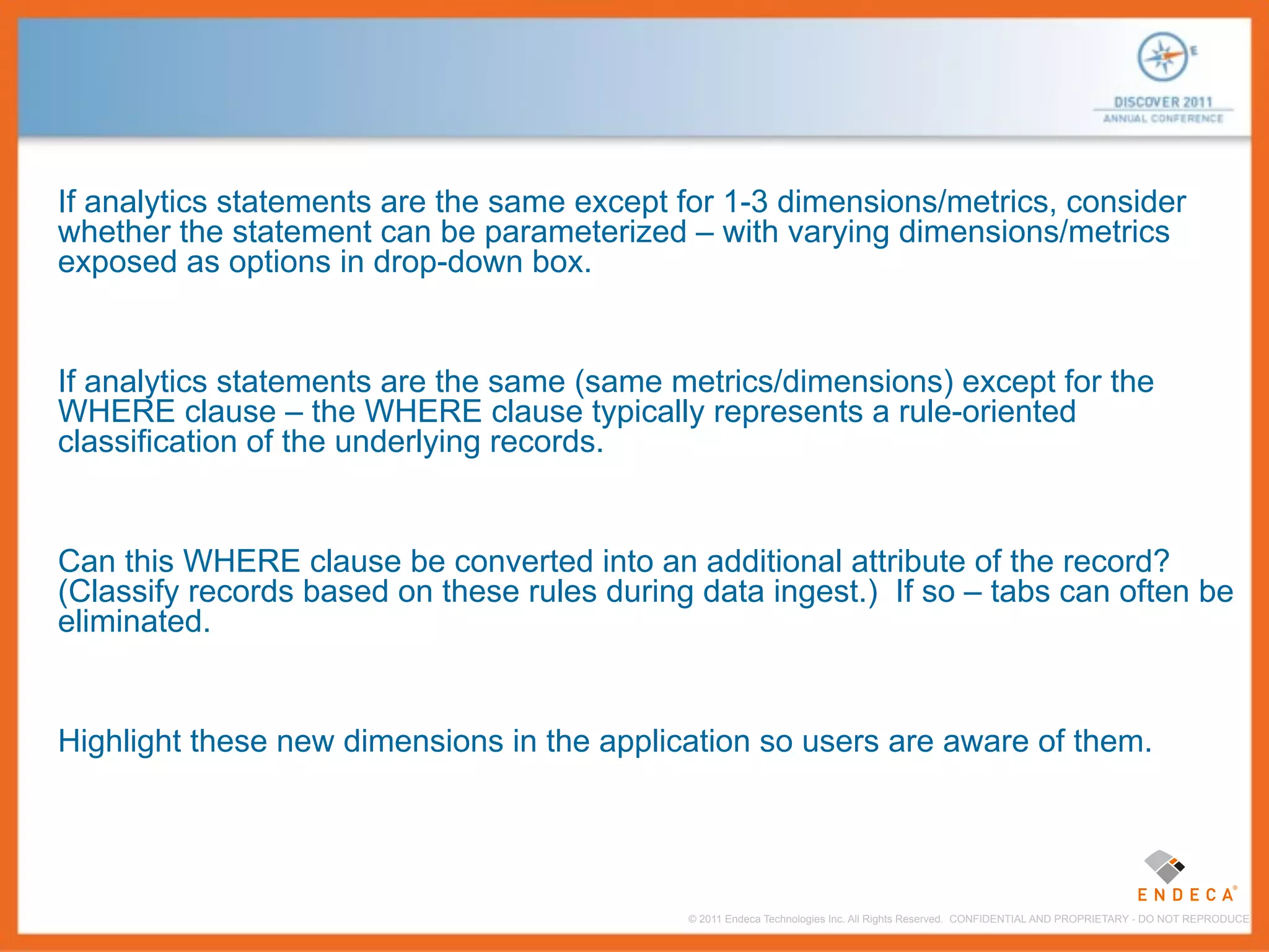 If analytics statements are the same except for 1-3 dimensions/metrics, consider
whether the statement can be parameterized – with varying dimensions/metrics
exposed as options in drop-down box.


If analytics statements are the same (same metrics/dimensions) except for the
WHERE clause – the WHERE clause typically represents a rule-oriented
classification of the underlying records.


Can this WHERE clause be converted into an additional attribute of the record?
(Classify records based on these rules during data ingest.) If so – tabs can often be
eliminated.


Highlight these new dimensions in the application so users are aware of them.




                                             © 2011 Endeca Technologies Inc. All Rights Reserved. CONFIDENTIAL AND PROPRIETARY - DO NOT REPRODUCE.
 
