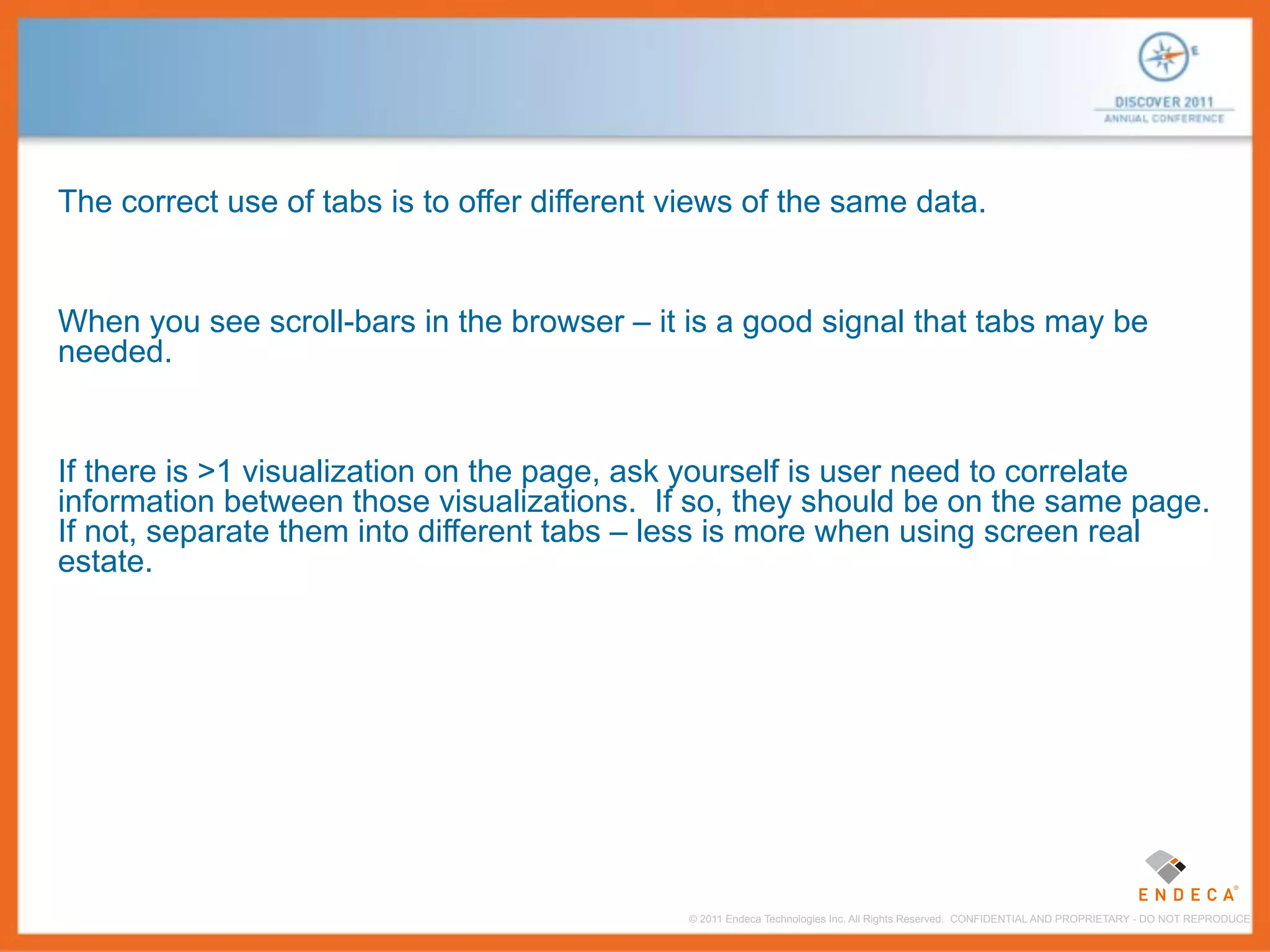 The correct use of tabs is to offer different views of the same data.


When you see scroll-bars in the browser – it is a good signal that tabs may be
needed.


If there is >1 visualization on the page, ask yourself is user need to correlate
information between those visualizations. If so, they should be on the same page.
If not, separate them into different tabs – less is more when using screen real
estate.




                                              © 2011 Endeca Technologies Inc. All Rights Reserved. CONFIDENTIAL AND PROPRIETARY - DO NOT REPRODUCE.
 