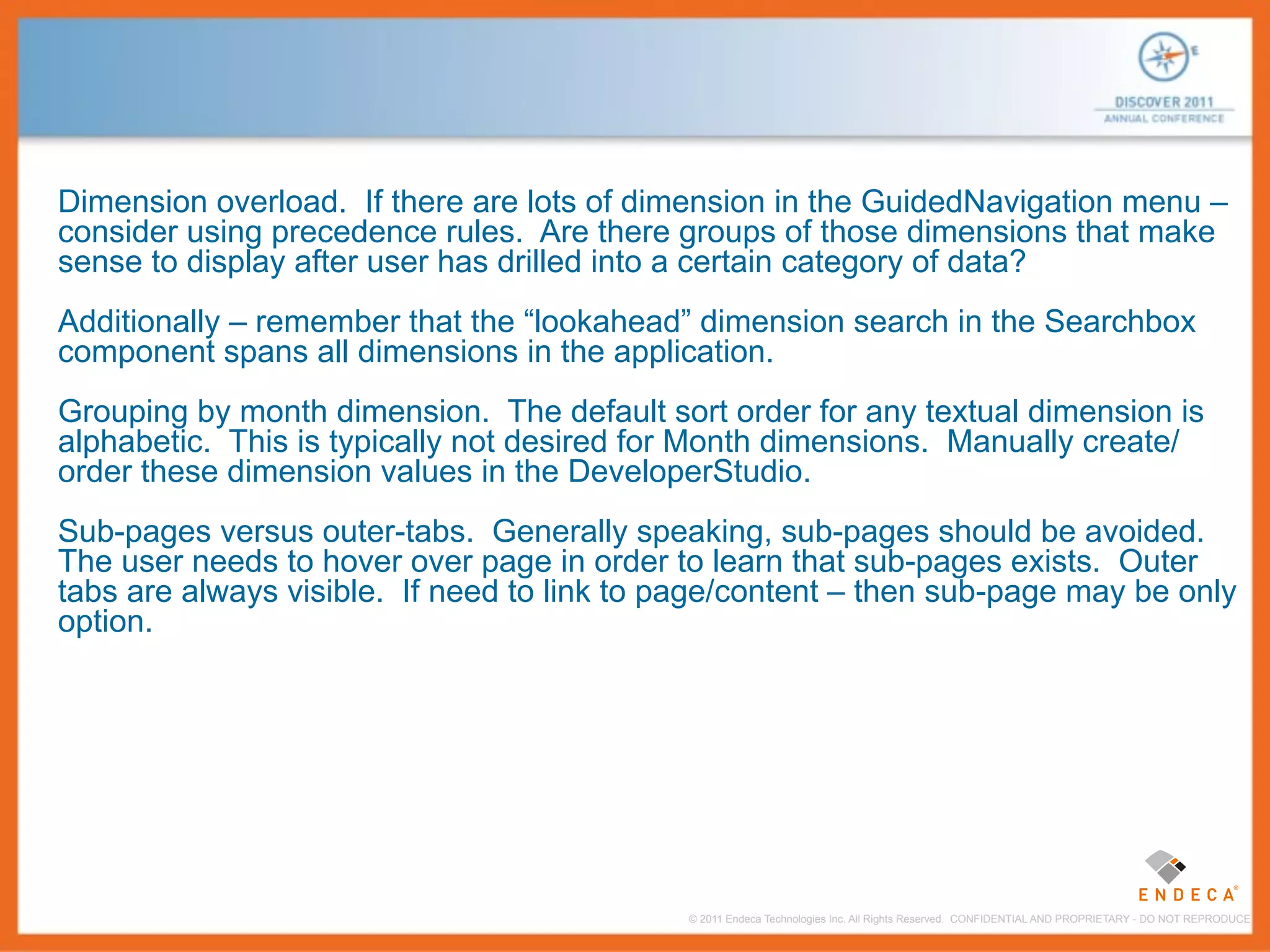Dimension overload. If there are lots of dimension in the GuidedNavigation menu –
consider using precedence rules. Are there groups of those dimensions that make
sense to display after user has drilled into a certain category of data?
Additionally – remember that the “lookahead” dimension search in the Searchbox
component spans all dimensions in the application.
Grouping by month dimension. The default sort order for any textual dimension is
alphabetic. This is typically not desired for Month dimensions. Manually create/
order these dimension values in the DeveloperStudio.
Sub-pages versus outer-tabs. Generally speaking, sub-pages should be avoided.
The user needs to hover over page in order to learn that sub-pages exists. Outer
tabs are always visible. If need to link to page/content – then sub-page may be only
option.




                                            © 2011 Endeca Technologies Inc. All Rights Reserved. CONFIDENTIAL AND PROPRIETARY - DO NOT REPRODUCE.
 