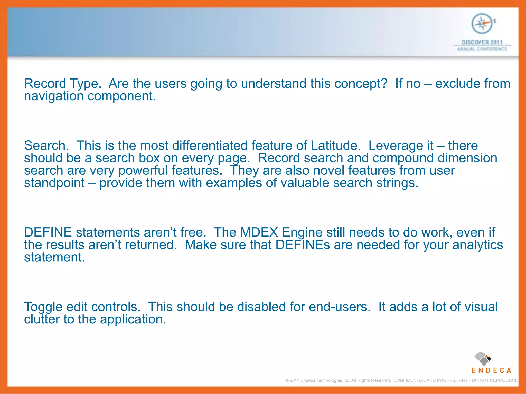 Record Type. Are the users going to understand this concept? If no – exclude from
navigation component.


Search. This is the most differentiated feature of Latitude. Leverage it – there
should be a search box on every page. Record search and compound dimension
search are very powerful features. They are also novel features from user
standpoint – provide them with examples of valuable search strings.


DEFINE statements aren’t free. The MDEX Engine still needs to do work, even if
the results aren’t returned. Make sure that DEFINEs are needed for your analytics
statement.


Toggle edit controls. This should be disabled for end-users. It adds a lot of visual
clutter to the application.



                                              © 2011 Endeca Technologies Inc. All Rights Reserved. CONFIDENTIAL AND PROPRIETARY - DO NOT REPRODUCE.
 