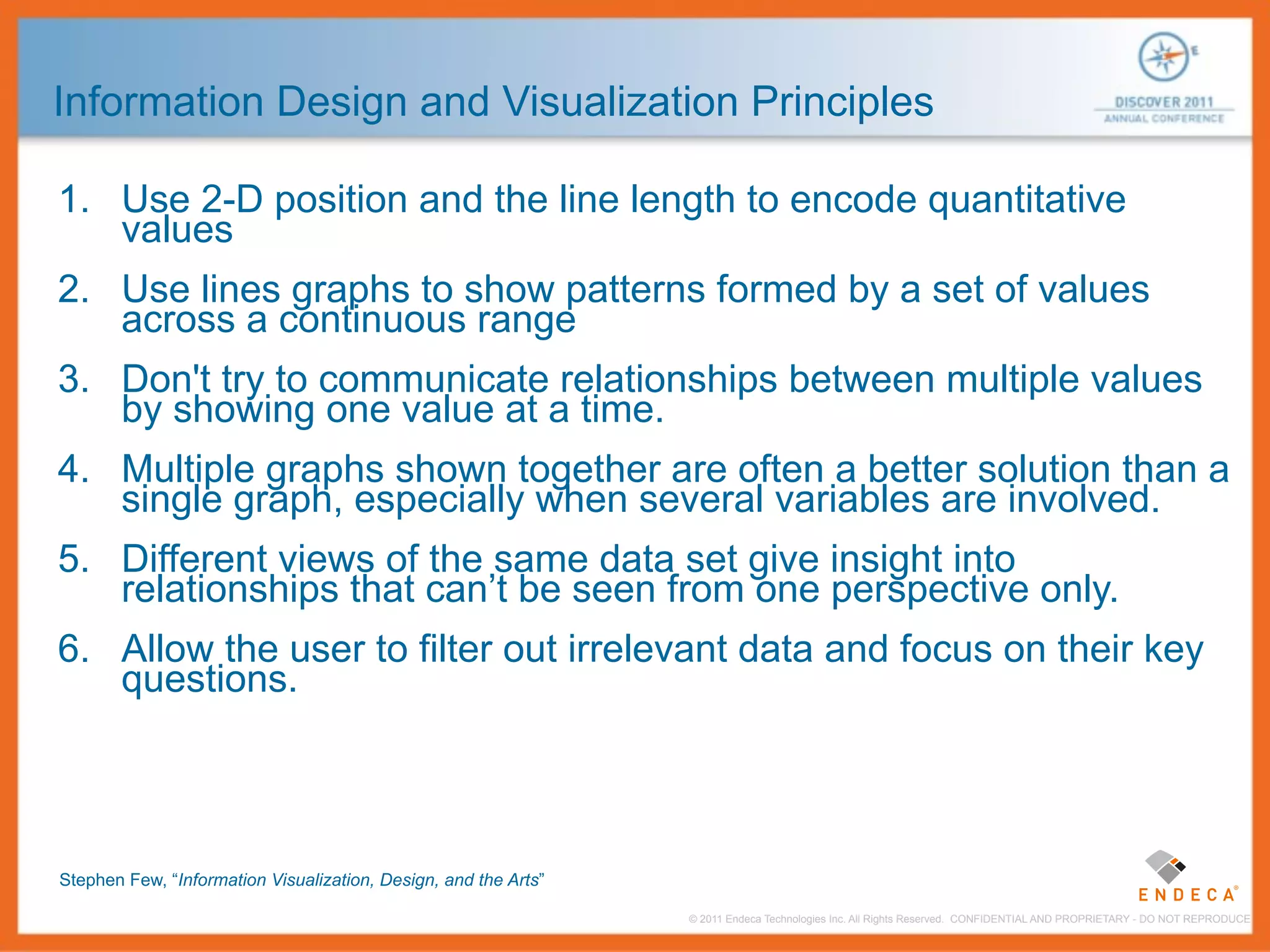 Information Design and Visualization Principles

1. Use 2-D position and the line length to encode quantitative
   values
2. Use lines graphs to show patterns formed by a set of values
   across a continuous range
3. Don't try to communicate relationships between multiple values
   by showing one value at a time.
4. Multiple graphs shown together are often a better solution than a
   single graph, especially when several variables are involved.
5. Different views of the same data set give insight into
   relationships that can’t be seen from one perspective only.
6. Allow the user to filter out irrelevant data and focus on their key
   questions.




Stephen Few, “Information Visualization, Design, and the Arts”

                                                                 © 2011 Endeca Technologies Inc. All Rights Reserved. CONFIDENTIAL AND PROPRIETARY - DO NOT REPRODUCE.
 