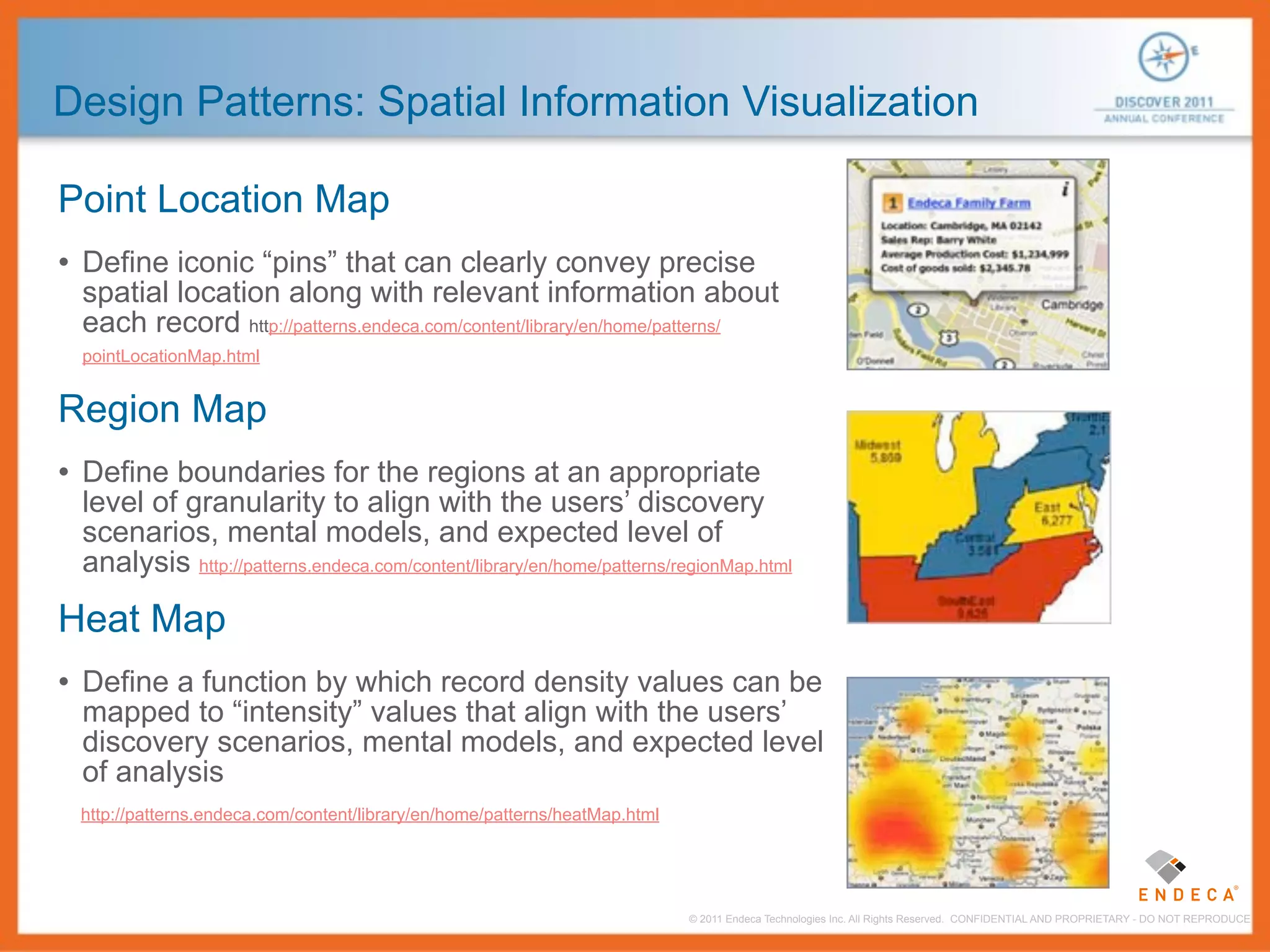 Design Patterns: Spatial Information Visualization

Point Location Map
• Define iconic “pins” that can clearly convey precise
 spatial location along with relevant information about
 each record http://patterns.endeca.com/content/library/en/home/patterns/
 pointLocationMap.html


Region Map
• Define boundaries for the regions at an appropriate
 level of granularity to align with the users’ discovery
 scenarios, mental models, and expected level of
 analysis http://patterns.endeca.com/content/library/en/home/patterns/regionMap.html

Heat Map
• Define a function by which record density values can be
 mapped to “intensity” values that align with the users’
 discovery scenarios, mental models, and expected level
 of analysis
 http://patterns.endeca.com/content/library/en/home/patterns/heatMap.html




                                                                            © 2011 Endeca Technologies Inc. All Rights Reserved. CONFIDENTIAL AND PROPRIETARY - DO NOT REPRODUCE.
 