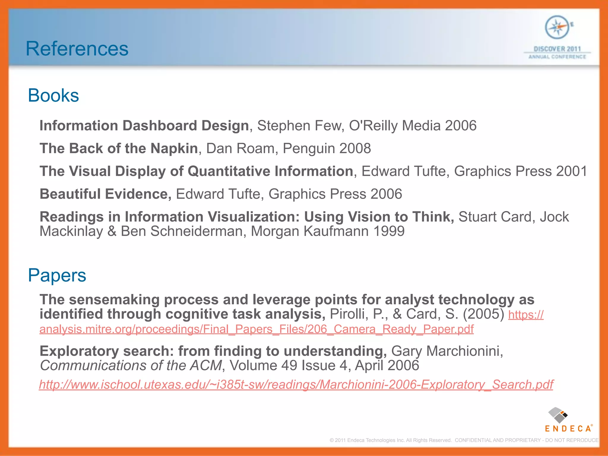 References

Books
 Information Dashboard Design, Stephen Few, O'Reilly Media 2006
 The Back of the Napkin, Dan Roam, Penguin 2008
 The Visual Display of Quantitative Information, Edward Tufte, Graphics Press 2001
 Beautiful Evidence, Edward Tufte, Graphics Press 2006
 Readings in Information Visualization: Using Vision to Think, Stuart Card, Jock
 Mackinlay & Ben Schneiderman, Morgan Kaufmann 1999


Papers
 The sensemaking process and leverage points for analyst technology as
 identified through cognitive task analysis, Pirolli, P., & Card, S. (2005) https://
 analysis.mitre.org/proceedings/Final_Papers_Files/206_Camera_Ready_Paper.pdf
 Exploratory search: from finding to understanding, Gary Marchionini,
 Communications of the ACM, Volume 49 Issue 4, April 2006
 http://www.ischool.utexas.edu/~i385t-sw/readings/Marchionini-2006-Exploratory_Search.pdf



                                                   © 2011 Endeca Technologies Inc. All Rights Reserved. CONFIDENTIAL AND PROPRIETARY - DO NOT REPRODUCE.
 