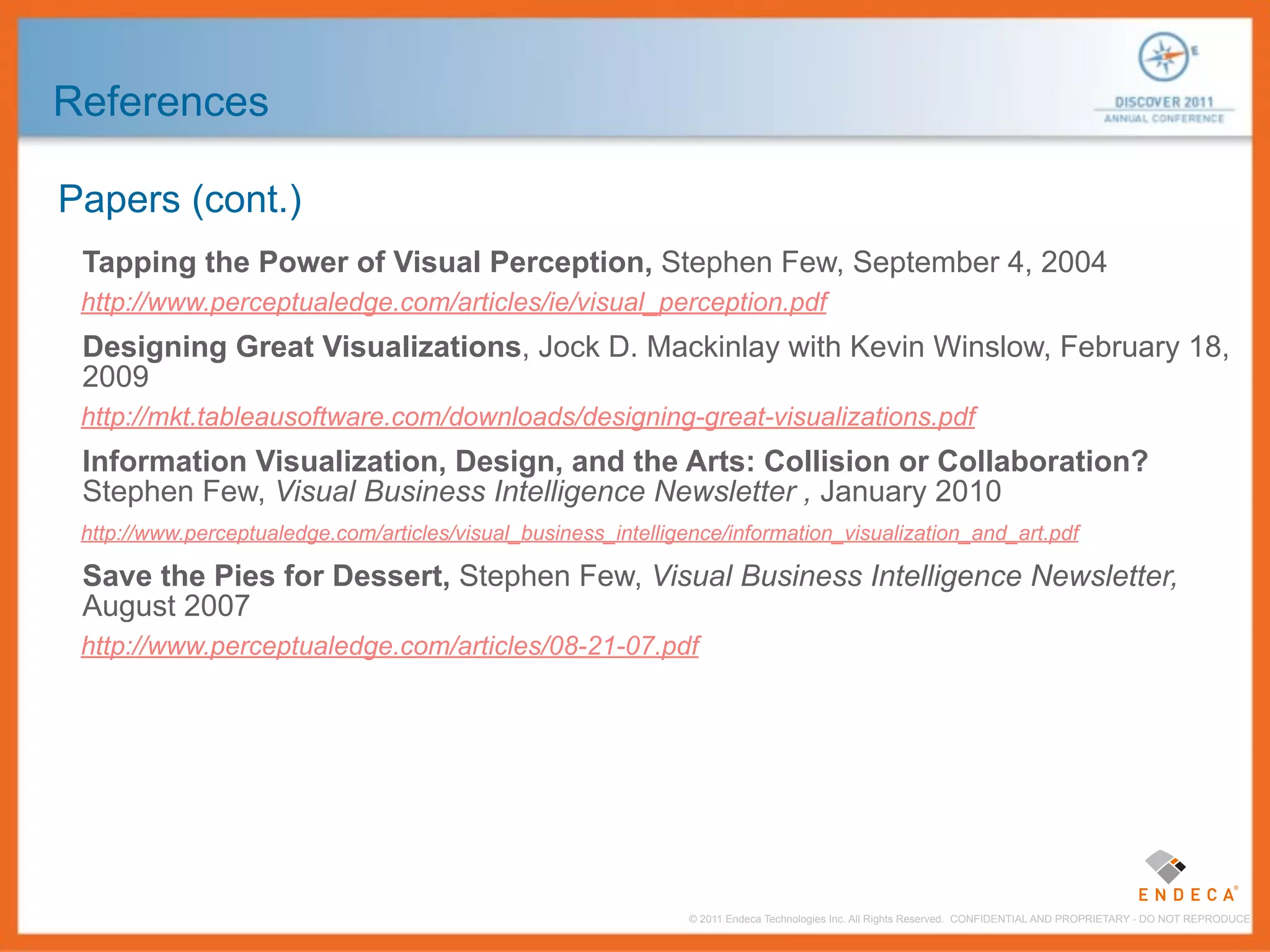 References

Papers (cont.)
 Tapping the Power of Visual Perception, Stephen Few, September 4, 2004
 http://www.perceptualedge.com/articles/ie/visual_perception.pdf
 Designing Great Visualizations, Jock D. Mackinlay with Kevin Winslow, February 18,
 2009
 http://mkt.tableausoftware.com/downloads/designing-great-visualizations.pdf
 Information Visualization, Design, and the Arts: Collision or Collaboration?
 Stephen Few, Visual Business Intelligence Newsletter , January 2010
 http://www.perceptualedge.com/articles/visual_business_intelligence/information_visualization_and_art.pdf

 Save the Pies for Dessert, Stephen Few, Visual Business Intelligence Newsletter,
 August 2007
 http://www.perceptualedge.com/articles/08-21-07.pdf




                                                                 © 2011 Endeca Technologies Inc. All Rights Reserved. CONFIDENTIAL AND PROPRIETARY - DO NOT REPRODUCE.
 