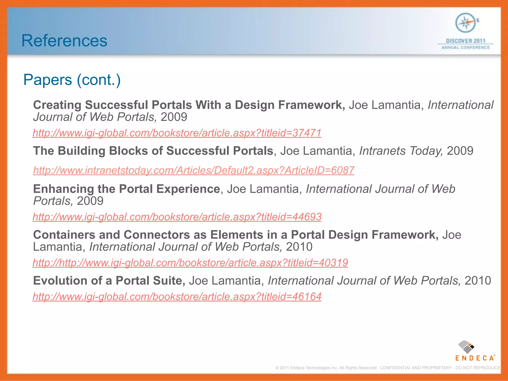 References

Papers (cont.)
 Creating Successful Portals With a Design Framework, Joe Lamantia, International
 Journal of Web Portals, 2009
 http://www.igi-global.com/bookstore/article.aspx?titleid=37471
 The Building Blocks of Successful Portals, Joe Lamantia, Intranets Today, 2009
 http://www.intranetstoday.com/Articles/Default2.aspx?ArticleID=6087
 Enhancing the Portal Experience, Joe Lamantia, International Journal of Web
 Portals, 2009
 http://www.igi-global.com/bookstore/article.aspx?titleid=44693
 Containers and Connectors as Elements in a Portal Design Framework, Joe
 Lamantia, International Journal of Web Portals, 2010
 http://http://www.igi-global.com/bookstore/article.aspx?titleid=40319
 Evolution of a Portal Suite, Joe Lamantia, International Journal of Web Portals, 2010
 http://www.igi-global.com/bookstore/article.aspx?titleid=46164




                                                      © 2011 Endeca Technologies Inc. All Rights Reserved. CONFIDENTIAL AND PROPRIETARY - DO NOT REPRODUCE.
 