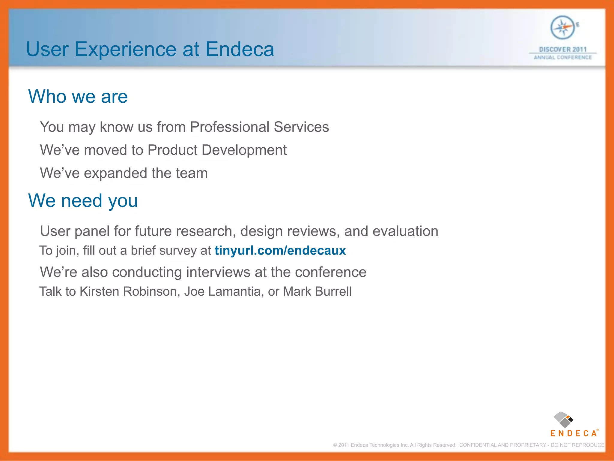 User Experience at Endeca

Who we are
 You may know us from Professional Services
 We’ve moved to Product Development
 We’ve expanded the team

We need you
 User panel for future research, design reviews, and evaluation
 To join, fill out a brief survey at tinyurl.com/endecaux
 We’re also conducting interviews at the conference
 Talk to Kirsten Robinson, Joe Lamantia, or Mark Burrell




                                                      © 2011 Endeca Technologies Inc. All Rights Reserved. CONFIDENTIAL AND PROPRIETARY - DO NOT REPRODUCE.
 