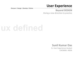 User Experience Discover | Design | Develop | Deliver Beyond DESIGN Giving a new direction to practice Sunil Kumar Das Sr. User Experience Analyst CHENNAI. INDIA ux defined 