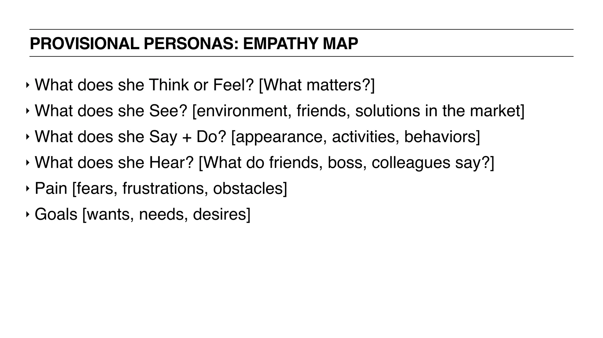PROVISIONAL PERSONAS: EMPATHY MAP
‣ What does she Think or Feel? [What matters?]
‣ What does she See? [environment, friends, solutions in the market]
‣ What does she Say + Do? [appearance, activities, behaviors]
‣ What does she Hear? [What do friends, boss, colleagues say?]
‣ Pain [fears, frustrations, obstacles]
‣ Goals [wants, needs, desires]
 