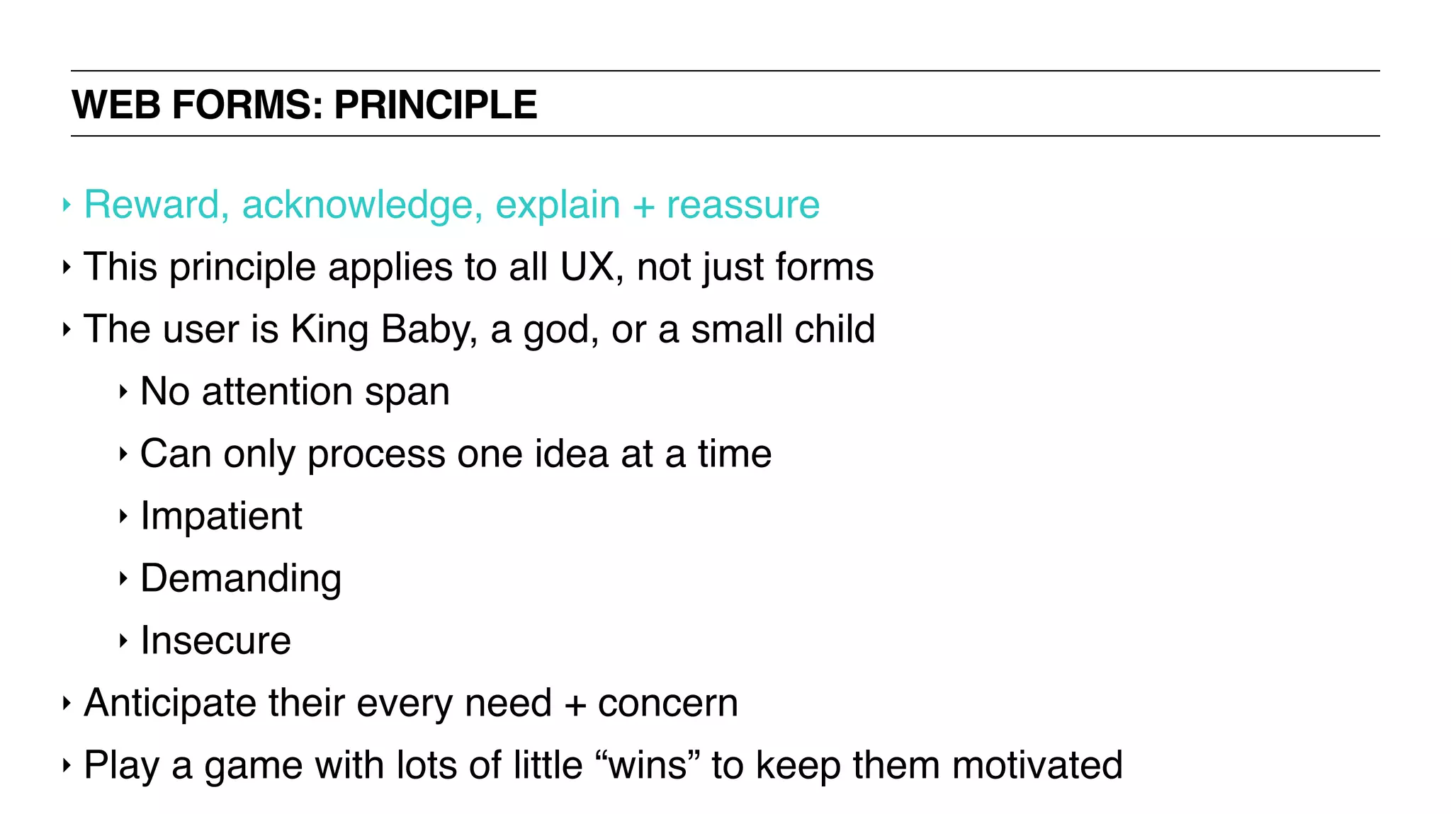 WEB FORMS: PRINCIPLE
‣ Reward, acknowledge, explain + reassure
‣ This principle applies to all UX, not just forms
‣ The user is King Baby, a god, or a small child
‣ No attention span
‣ Can only process one idea at a time
‣ Impatient
‣ Demanding
‣ Insecure
‣ Anticipate their every need + concern
‣ Play a game with lots of little “wins” to keep them motivated
 