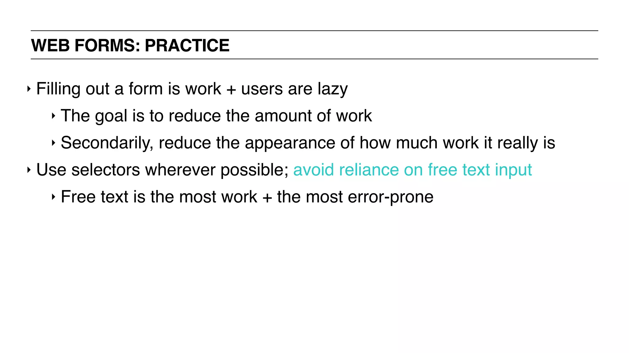 WEB FORMS: PRACTICE
‣ Filling out a form is work + users are lazy
‣ The goal is to reduce the amount of work
‣ Secondarily, reduce the appearance of how much work it really is
‣ Use selectors wherever possible; avoid reliance on free text input
‣ Free text is the most work + the most error-prone
 