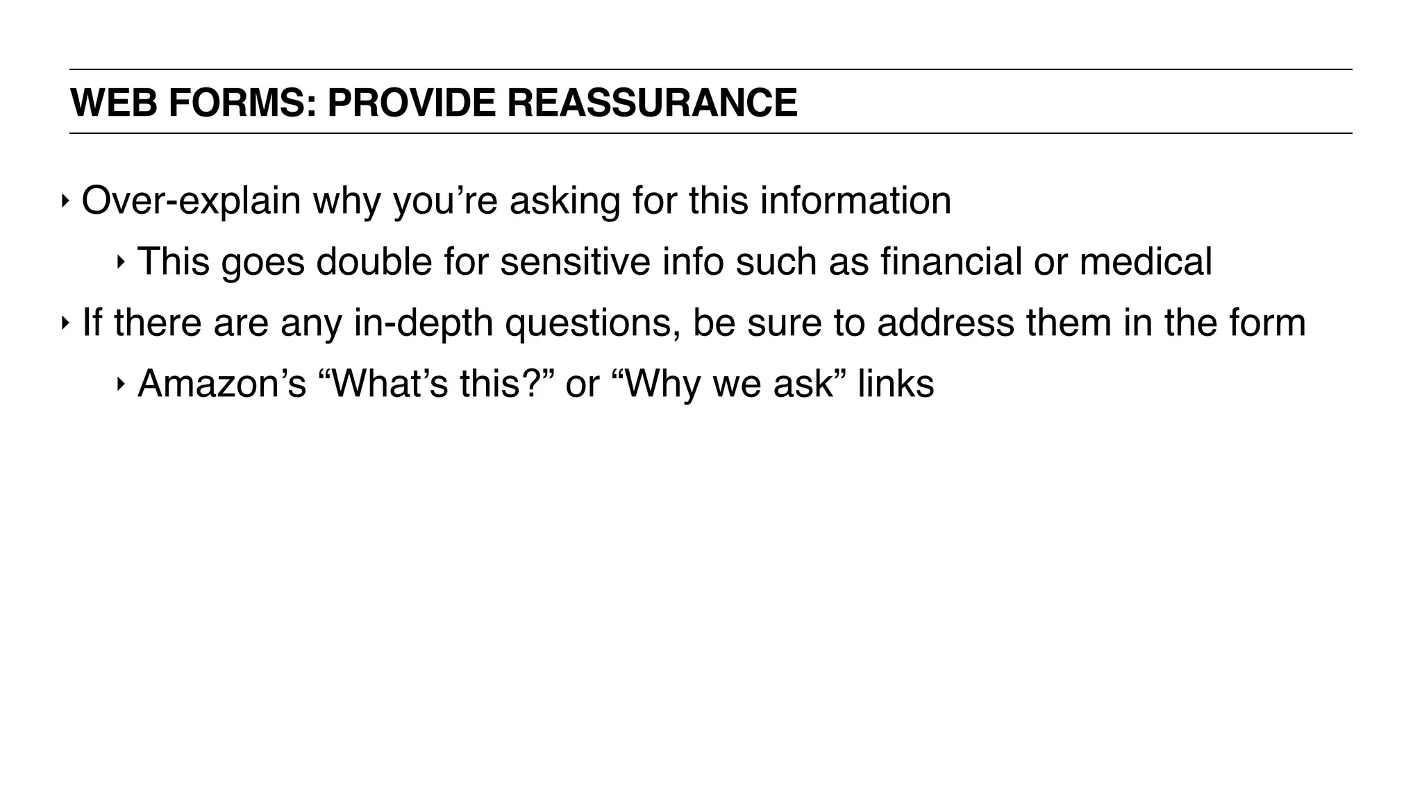 WEB FORMS: PROVIDE REASSURANCE
‣ Over-explain why you’re asking for this information
‣ This goes double for sensitive info such as ﬁnancial or medical
‣ If there are any in-depth questions, be sure to address them in the form
‣ Amazon’s “What’s this?” or “Why we ask” links
 