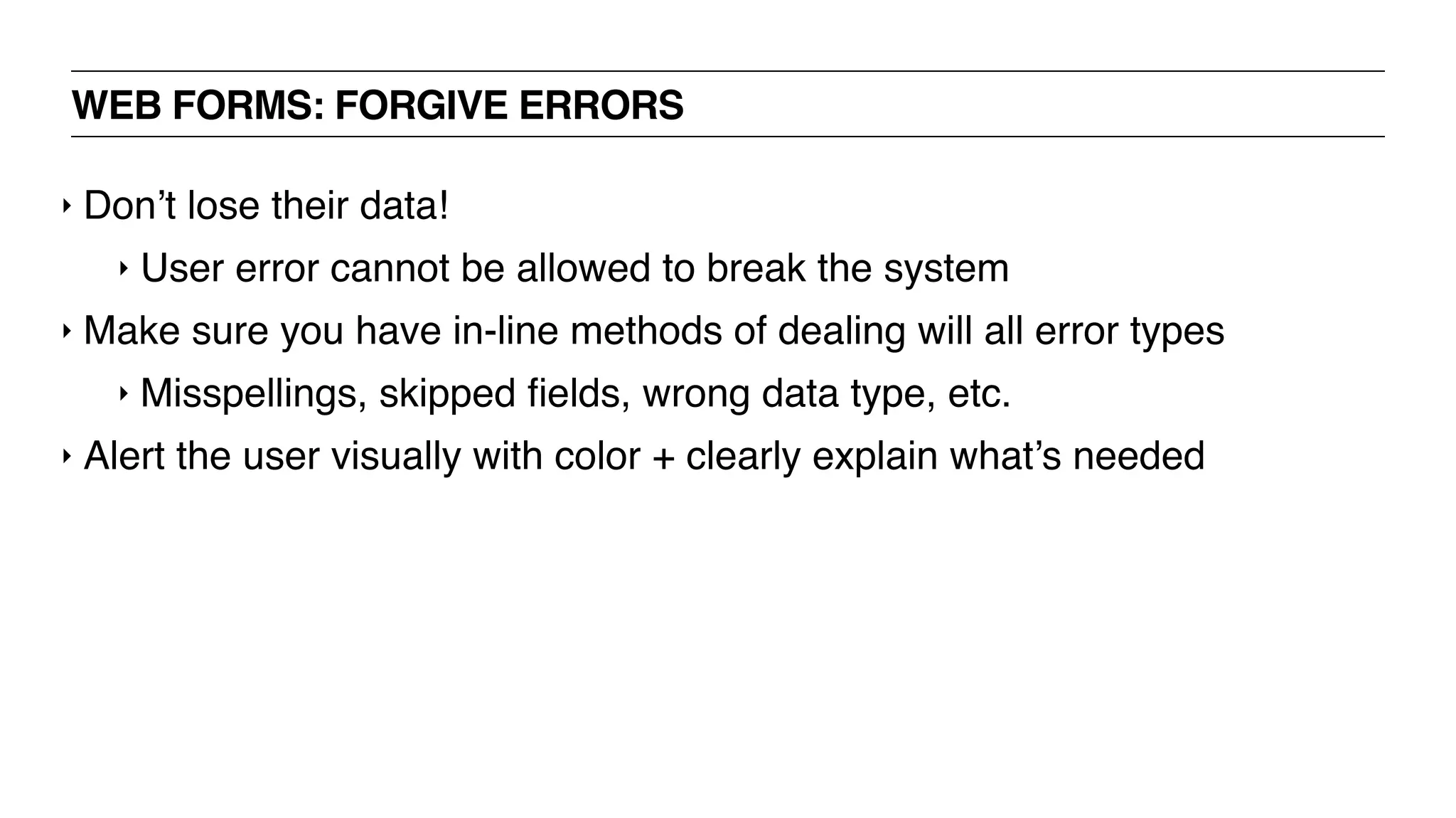 WEB FORMS: FORGIVE ERRORS
‣ Don’t lose their data!
‣ User error cannot be allowed to break the system
‣ Make sure you have in-line methods of dealing will all error types
‣ Misspellings, skipped ﬁelds, wrong data type, etc.
‣ Alert the user visually with color + clearly explain what’s needed
 
