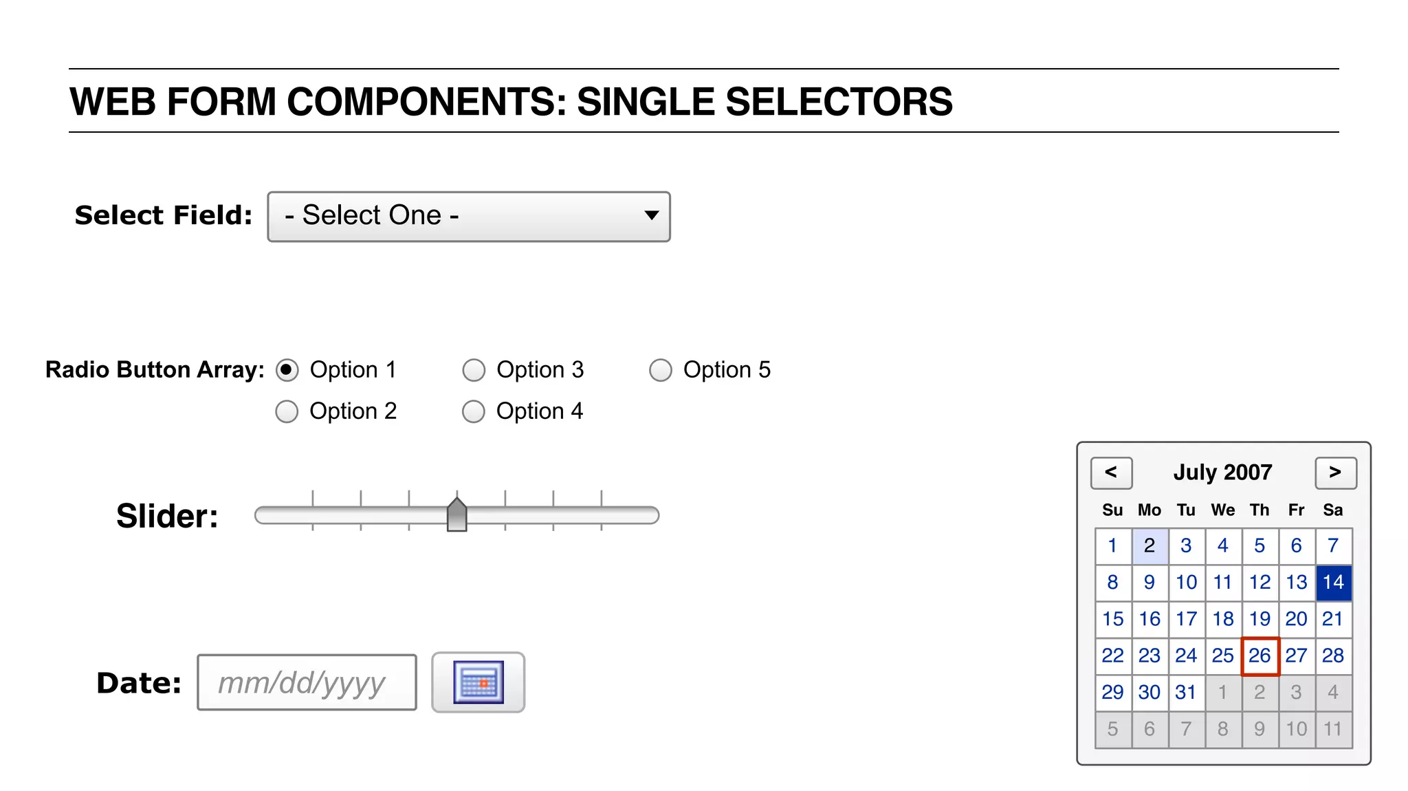 WEB FORM COMPONENTS: SINGLE SELECTORS
mm/dd/yyyyDate:
- Select One -Select Field:
Radio Button Array:
Option 2
Option 1
Option 4
Option 3 Option 5
Slider:
1 2 3 4 5 6 7
8 9 10 11 12 13 14
15 16 17 18 19 20 21
22 23 24 25 27 28
29 30 31 1 2 3 4
5 6 7 8 9 10 11
26
Su Mo Tu We Th Fr Sa
July 2007 ><
 