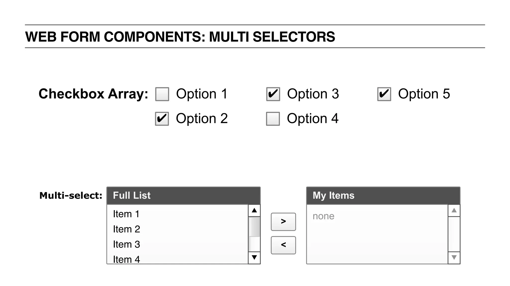 WEB FORM COMPONENTS: MULTI SELECTORS
Full List My Items
>
<
Item 1
Item 2
Item 3
Item 4
none
Multi-select:
Checkbox Array:
✔ Option 2
Option 1
Option 4
✔ Option 3 ✔ Option 5
 
