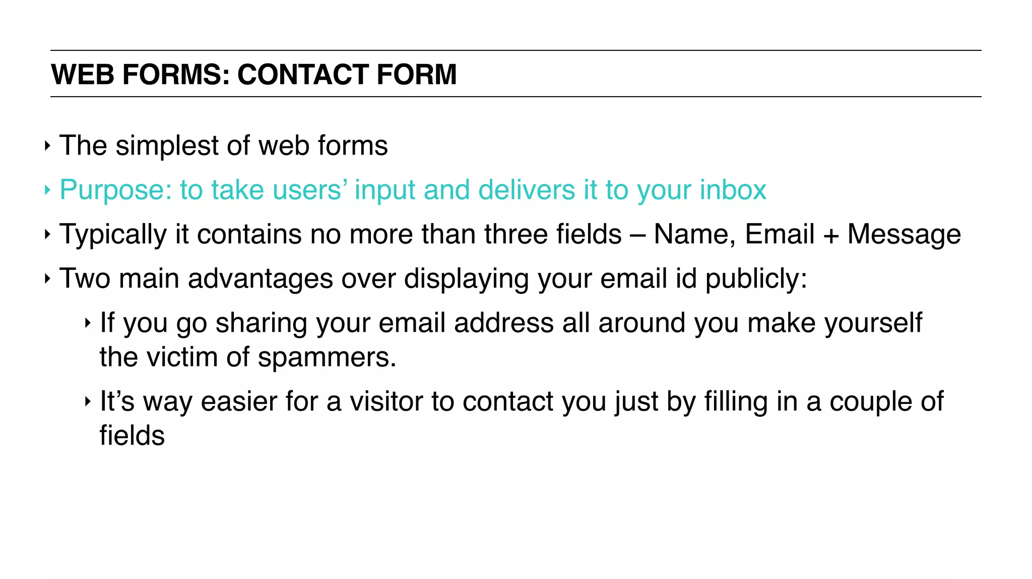 WEB FORMS: CONTACT FORM
‣ The simplest of web forms
‣ Purpose: to take users’ input and delivers it to your inbox
‣ Typically it contains no more than three ﬁelds – Name, Email + Message
‣ Two main advantages over displaying your email id publicly:
‣ If you go sharing your email address all around you make yourself
the victim of spammers.
‣ It’s way easier for a visitor to contact you just by ﬁlling in a couple of
ﬁelds
 