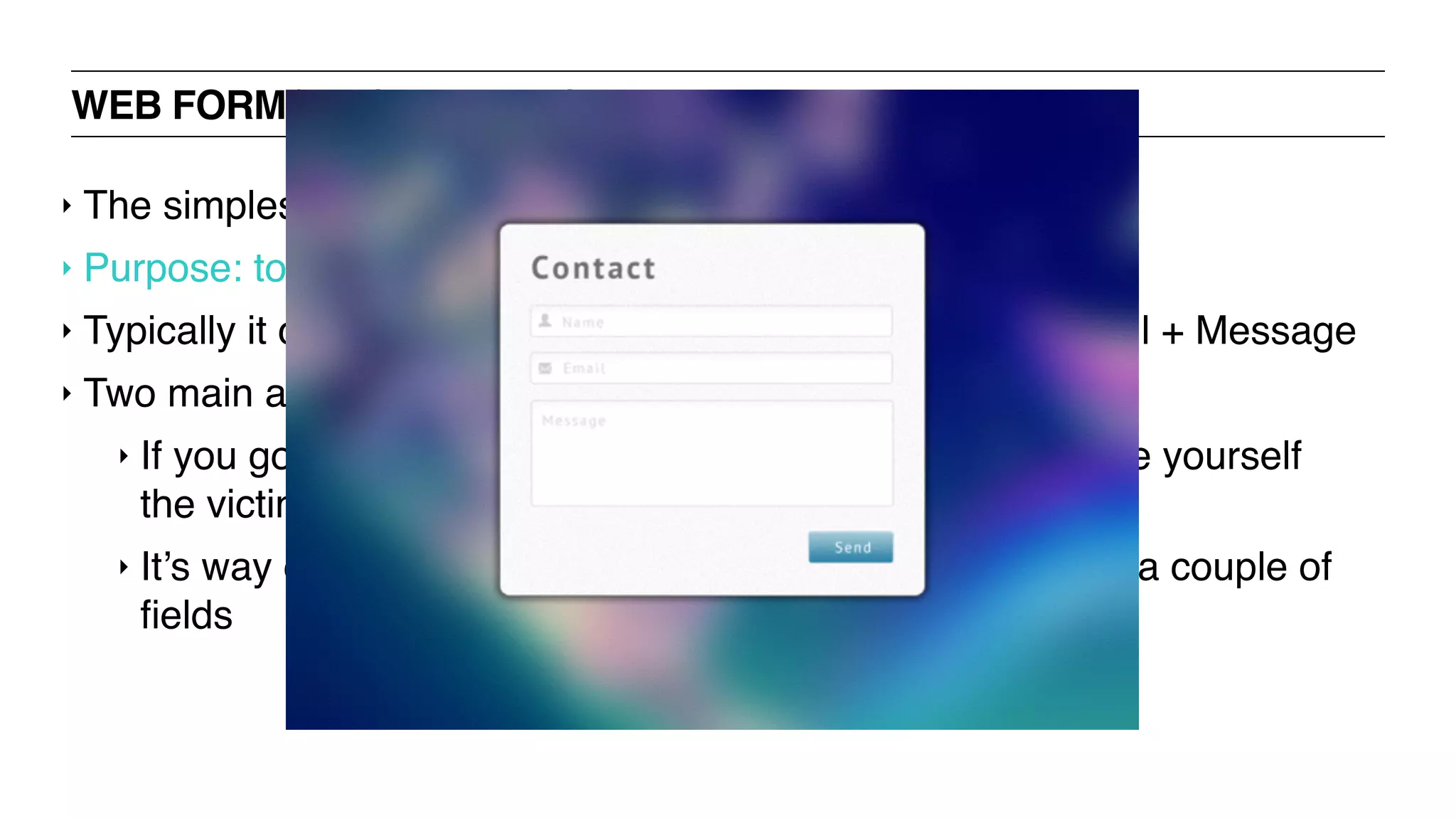WEB FORMS: CONTACT FORM
‣ The simplest of web forms
‣ Purpose: to take users’ input and delivers it to your inbox
‣ Typically it contains no more than three ﬁelds – Name, Email + Message
‣ Two main advantages over displaying your email id publicly:
‣ If you go sharing your email address all around you make yourself
the victim of spammers.
‣ It’s way easier for a visitor to contact you just by ﬁlling in a couple of
ﬁelds
 