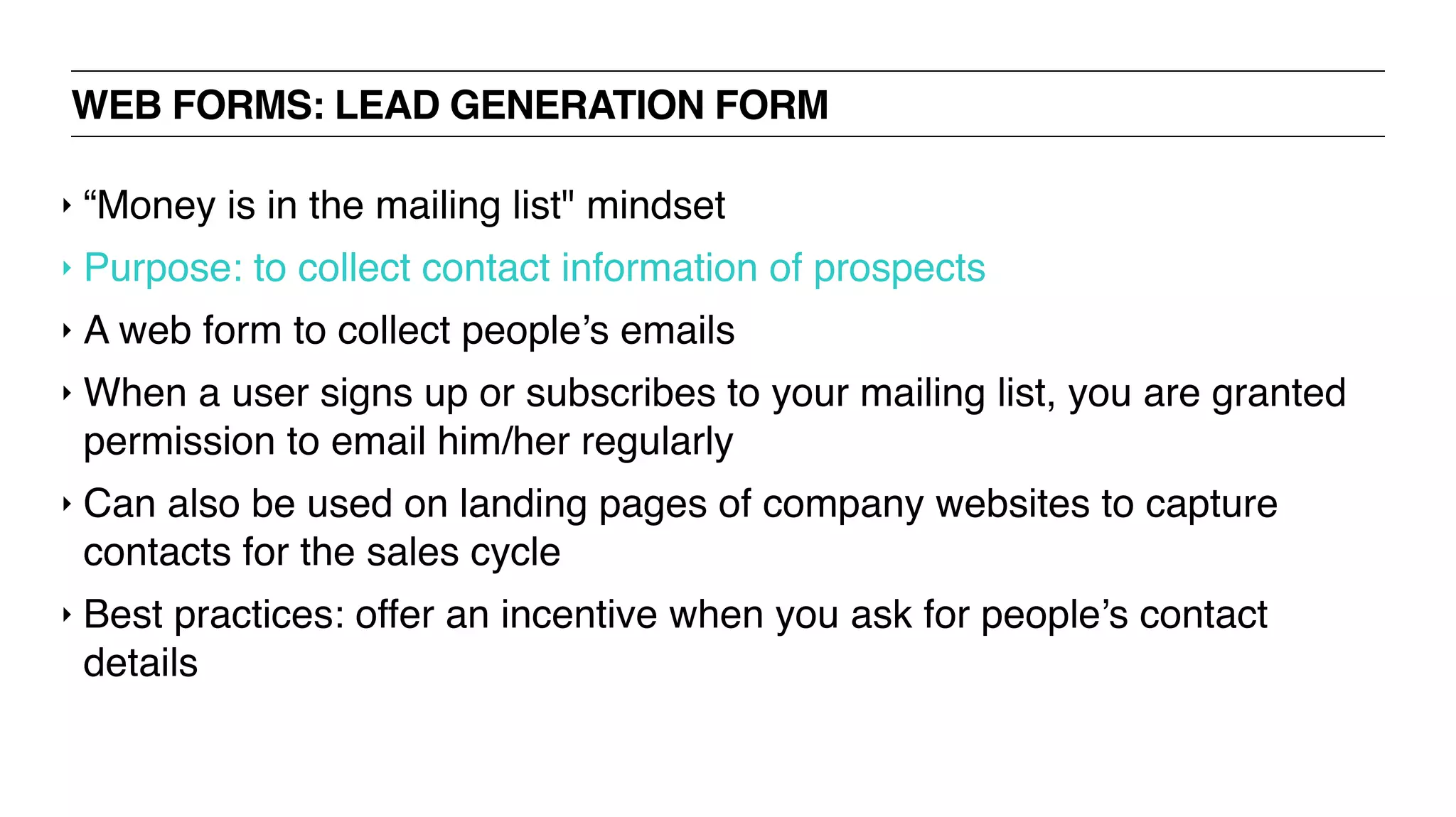 WEB FORMS: LEAD GENERATION FORM
‣ “Money is in the mailing list" mindset
‣ Purpose: to collect contact information of prospects
‣ A web form to collect people’s emails
‣ When a user signs up or subscribes to your mailing list, you are granted
permission to email him/her regularly
‣ Can also be used on landing pages of company websites to capture
contacts for the sales cycle
‣ Best practices: offer an incentive when you ask for people’s contact
details
 