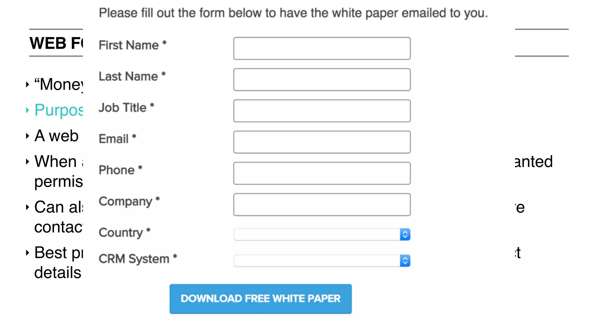 WEB FORMS: LEAD GENERATION FORM
‣ “Money is in the mailing list" mindset
‣ Purpose: to collect contact information of prospects
‣ A web form to collect people’s emails
‣ When a user signs up or subscribes to your mailing list, you are granted
permission to email him/her regularly
‣ Can also be used on landing pages of company websites to capture
contacts for the sales cycle
‣ Best practices: offer an incentive when you ask for people’s contact
details
 