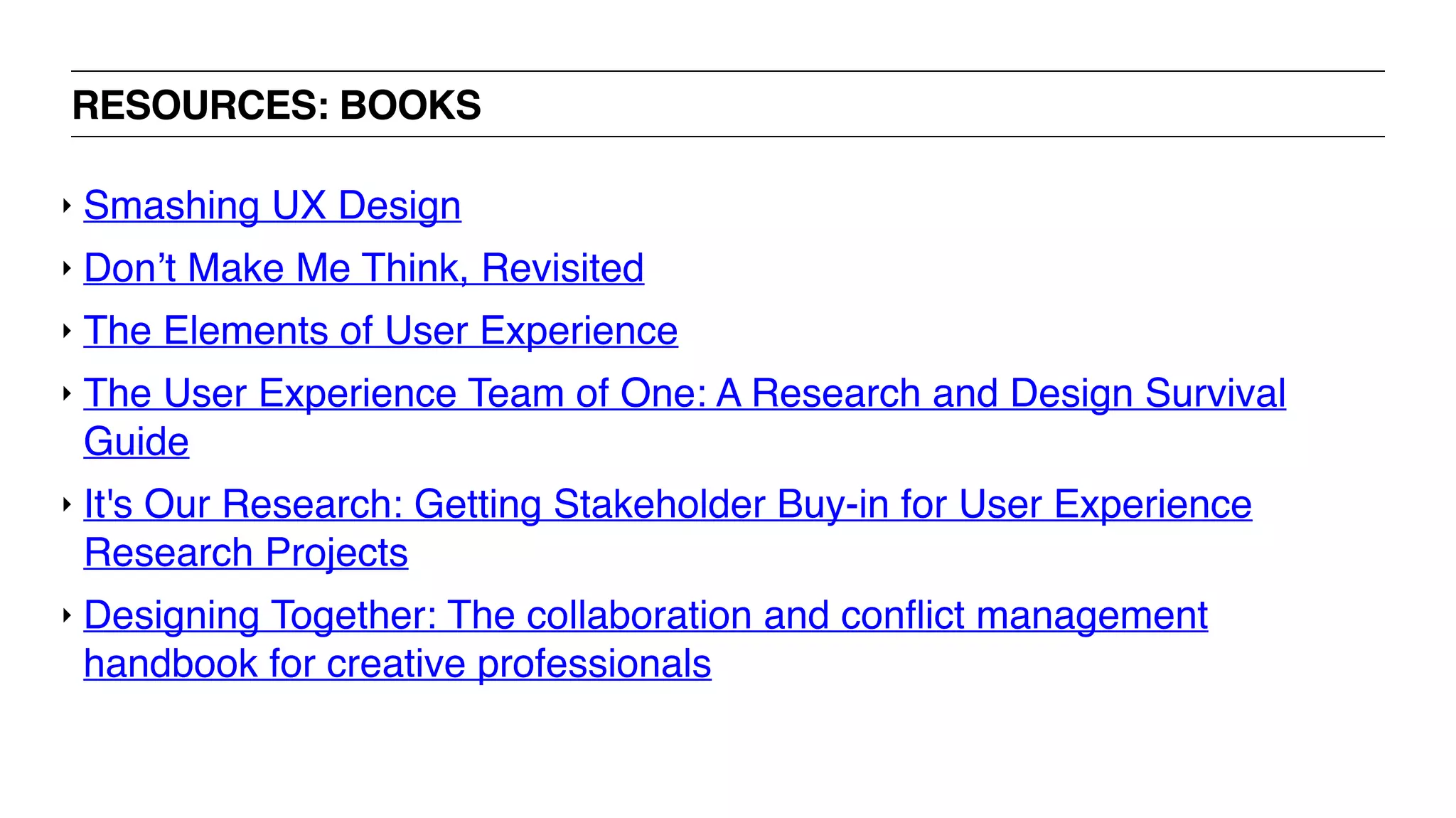 RESOURCES: BOOKS
‣ Smashing UX Design
‣ Don’t Make Me Think, Revisited
‣ The Elements of User Experience
‣ The User Experience Team of One: A Research and Design Survival
Guide
‣ It's Our Research: Getting Stakeholder Buy-in for User Experience
Research Projects
‣ Designing Together: The collaboration and conﬂict management
handbook for creative professionals
 