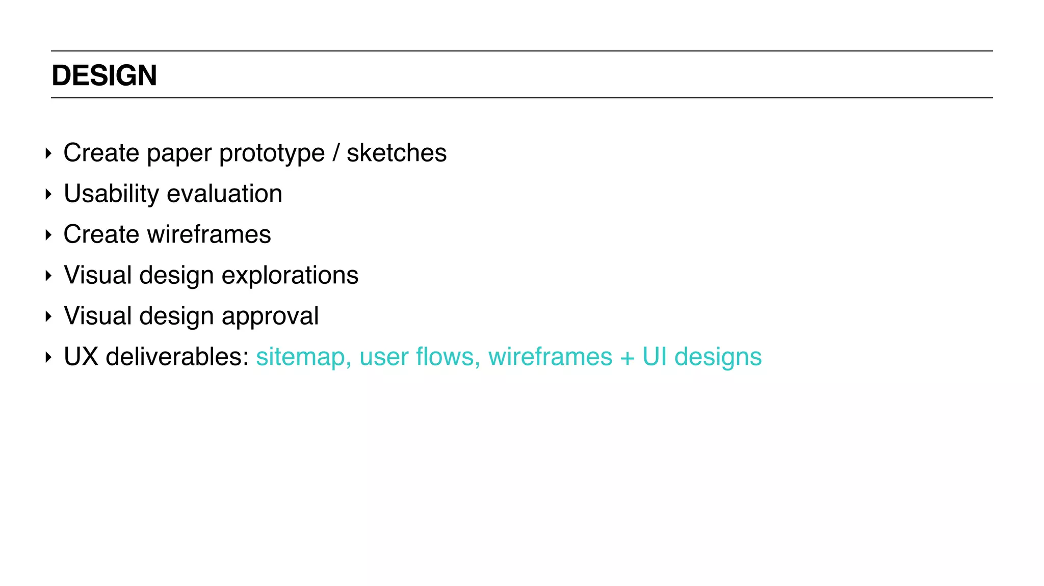 DESIGN
‣ Create paper prototype / sketches
‣ Usability evaluation
‣ Create wireframes
‣ Visual design explorations
‣ Visual design approval
‣ UX deliverables: sitemap, user flows, wireframes + UI designs
 