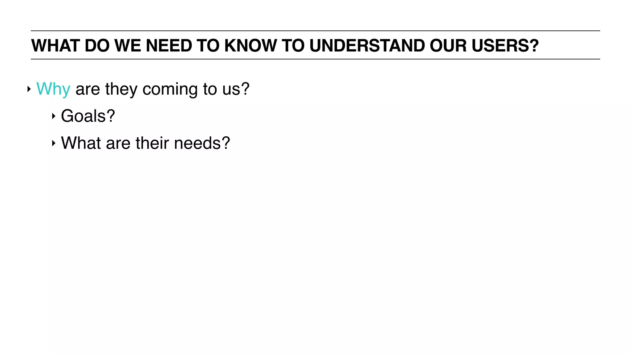 WHAT DO WE NEED TO KNOW TO UNDERSTAND OUR USERS?
‣ Why are they coming to us?
‣ Goals?
‣ What are their needs?
 