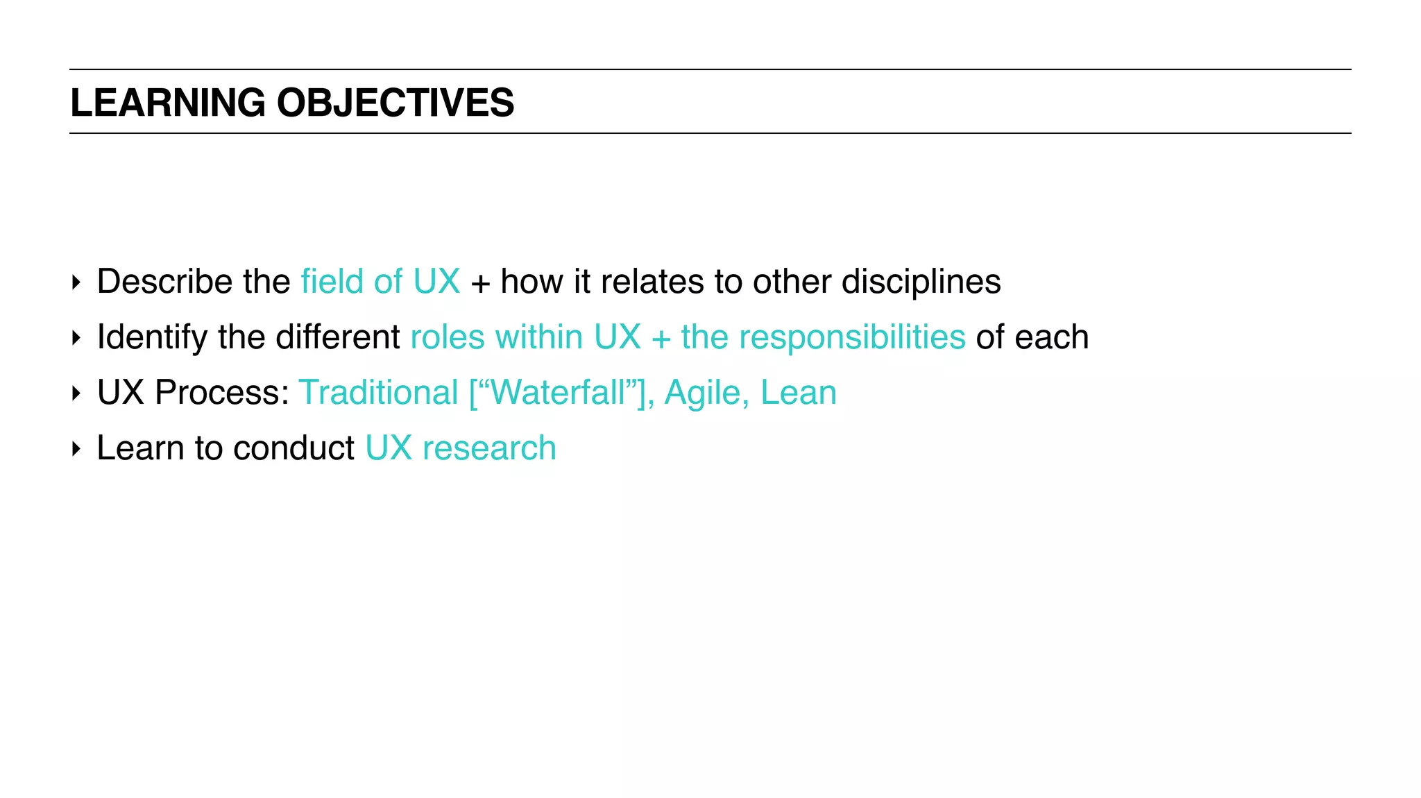‣ Describe the field of UX + how it relates to other disciplines
‣ Identify the different roles within UX + the responsibilities of each
‣ UX Process: Traditional [“Waterfall”], Agile, Lean
‣ Learn to conduct UX research
LEARNING OBJECTIVES
 