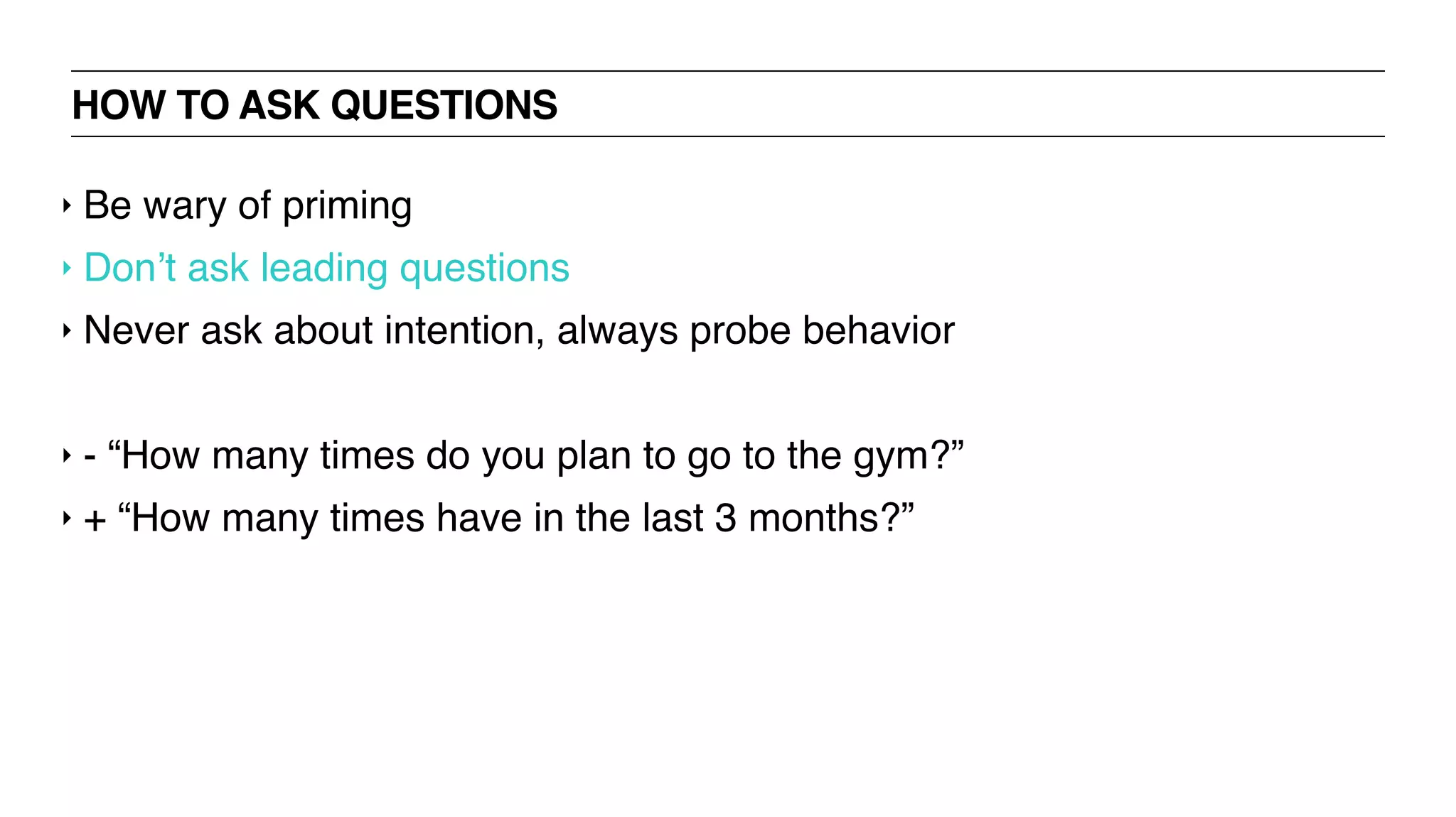 HOW TO ASK QUESTIONS
‣ Be wary of priming
‣ Don’t ask leading questions
‣ Never ask about intention, always probe behavior
‣ - “How many times do you plan to go to the gym?”
‣ + “How many times have in the last 3 months?”
 