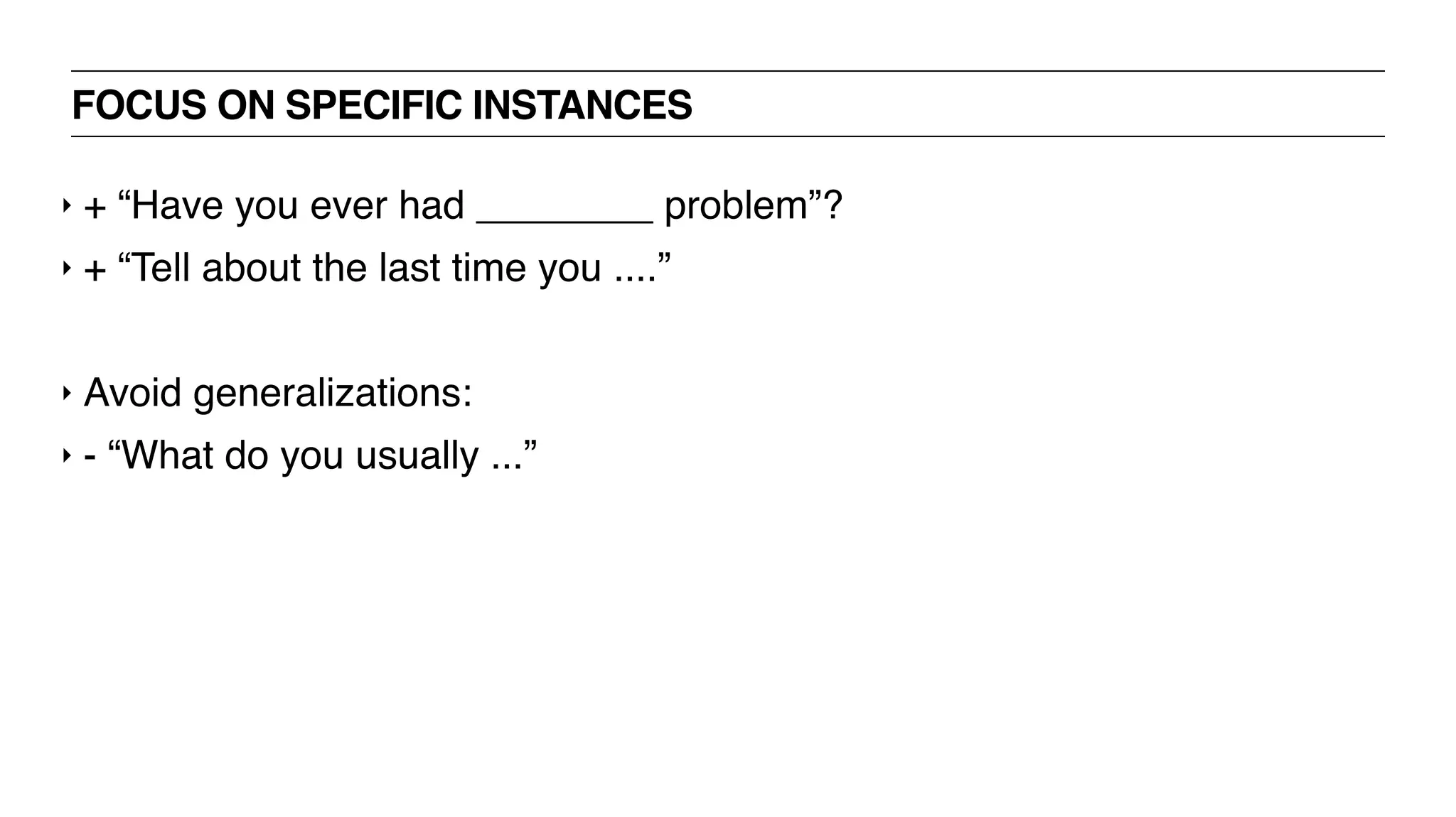 FOCUS ON SPECIFIC INSTANCES
‣ + “Have you ever had ________ problem”?
‣ + “Tell about the last time you ....”
‣ Avoid generalizations:
‣ - “What do you usually ...”
 