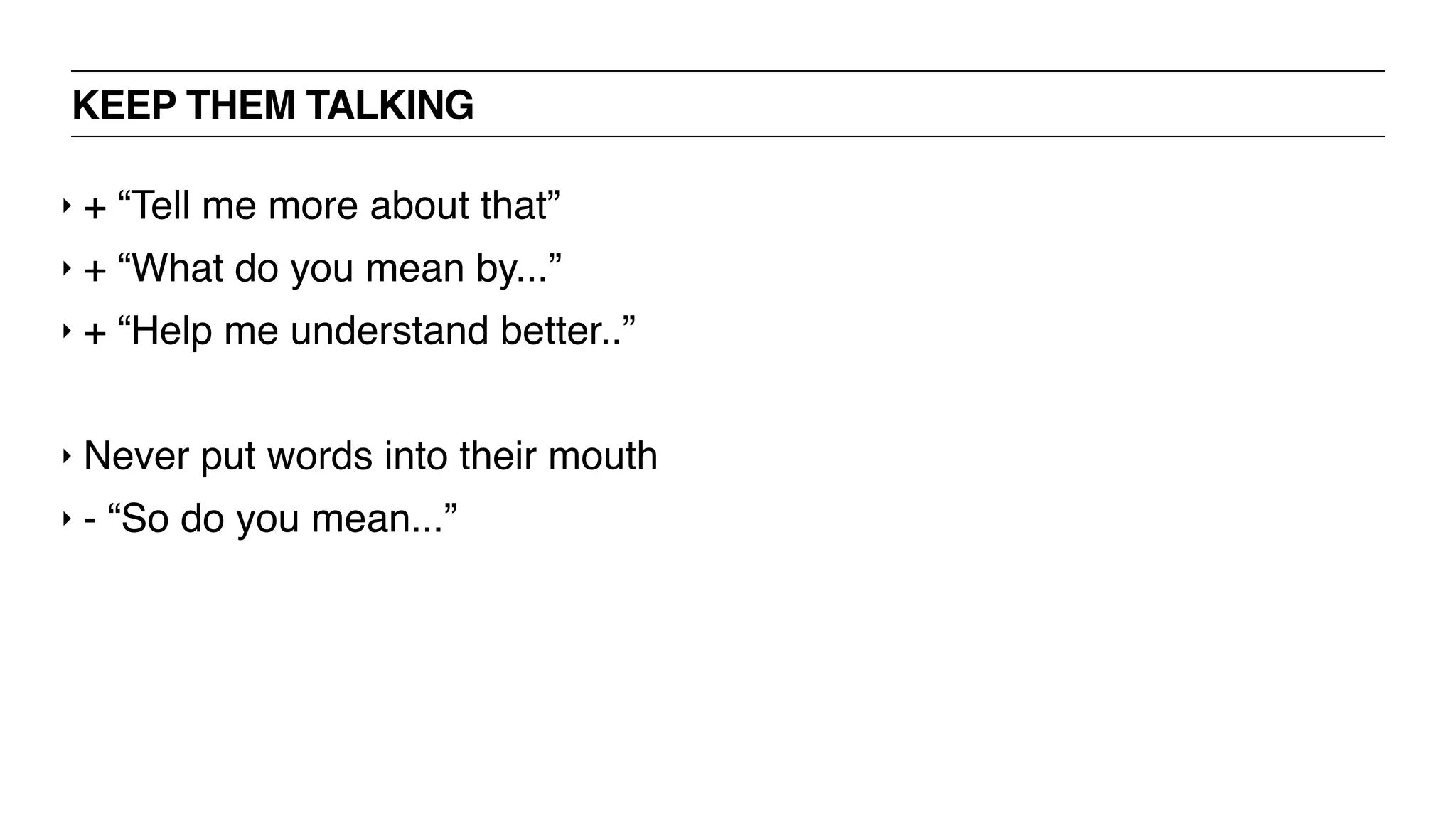 KEEP THEM TALKING
‣ + “Tell me more about that”
‣ + “What do you mean by...”
‣ + “Help me understand better..”
‣ Never put words into their mouth
‣ - “So do you mean...”
 