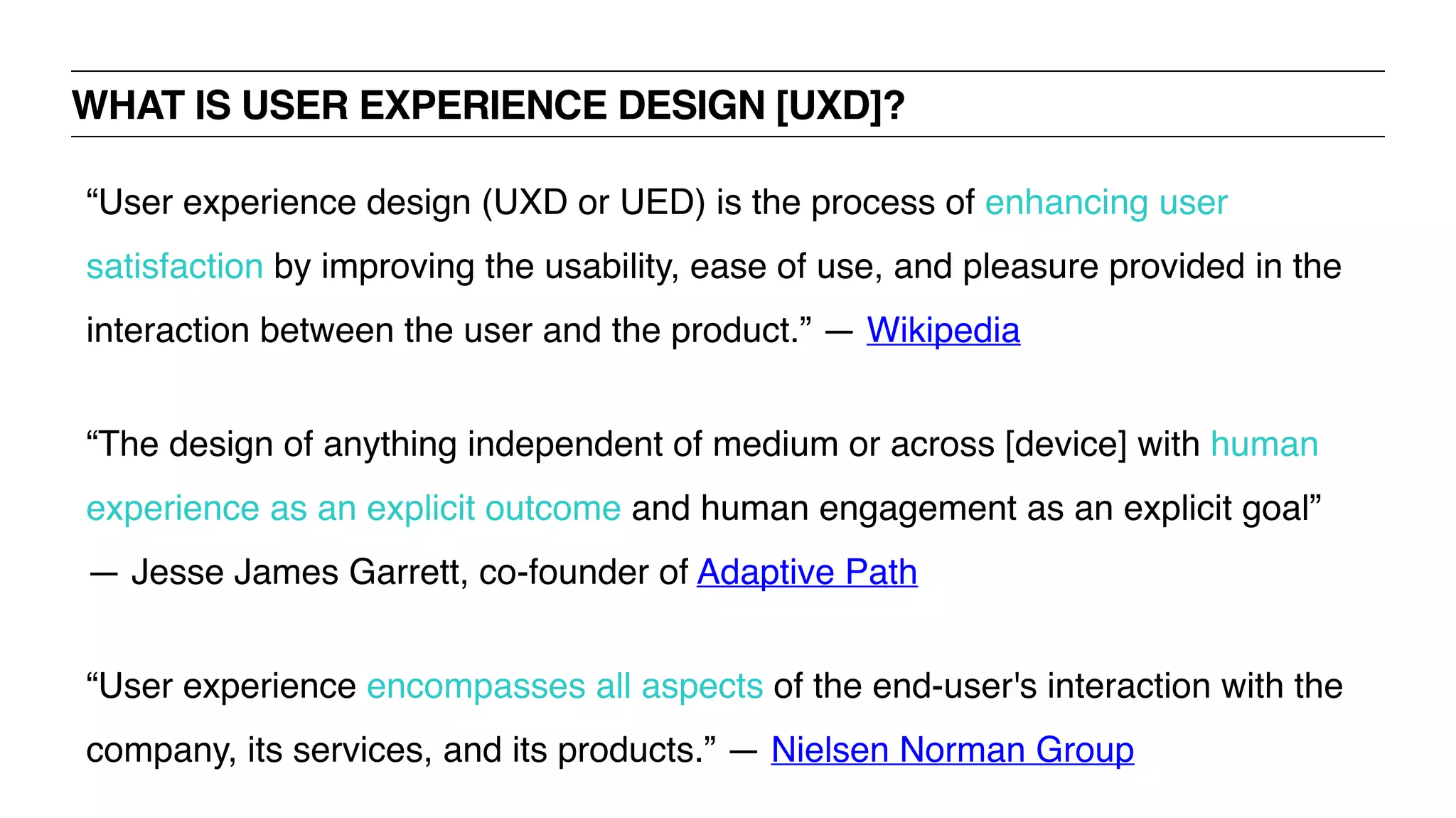 WHAT IS USER EXPERIENCE DESIGN [UXD]?
“User experience design (UXD or UED) is the process of enhancing user
satisfaction by improving the usability, ease of use, and pleasure provided in the
interaction between the user and the product.” — Wikipedia
“The design of anything independent of medium or across [device] with human
experience as an explicit outcome and human engagement as an explicit goal”
— Jesse James Garrett, co-founder of Adaptive Path
“User experience encompasses all aspects of the end-user's interaction with the
company, its services, and its products.” — Nielsen Norman Group
 