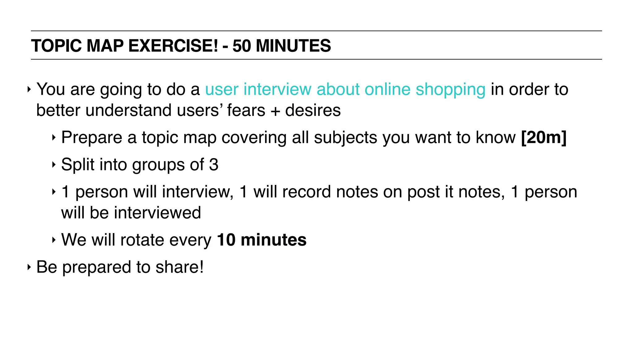 TOPIC MAP EXERCISE! - 50 MINUTES
‣ You are going to do a user interview about online shopping in order to
better understand users’ fears + desires
‣ Prepare a topic map covering all subjects you want to know [20m]
‣ Split into groups of 3
‣ 1 person will interview, 1 will record notes on post it notes, 1 person
will be interviewed
‣ We will rotate every 10 minutes
‣ Be prepared to share!
 