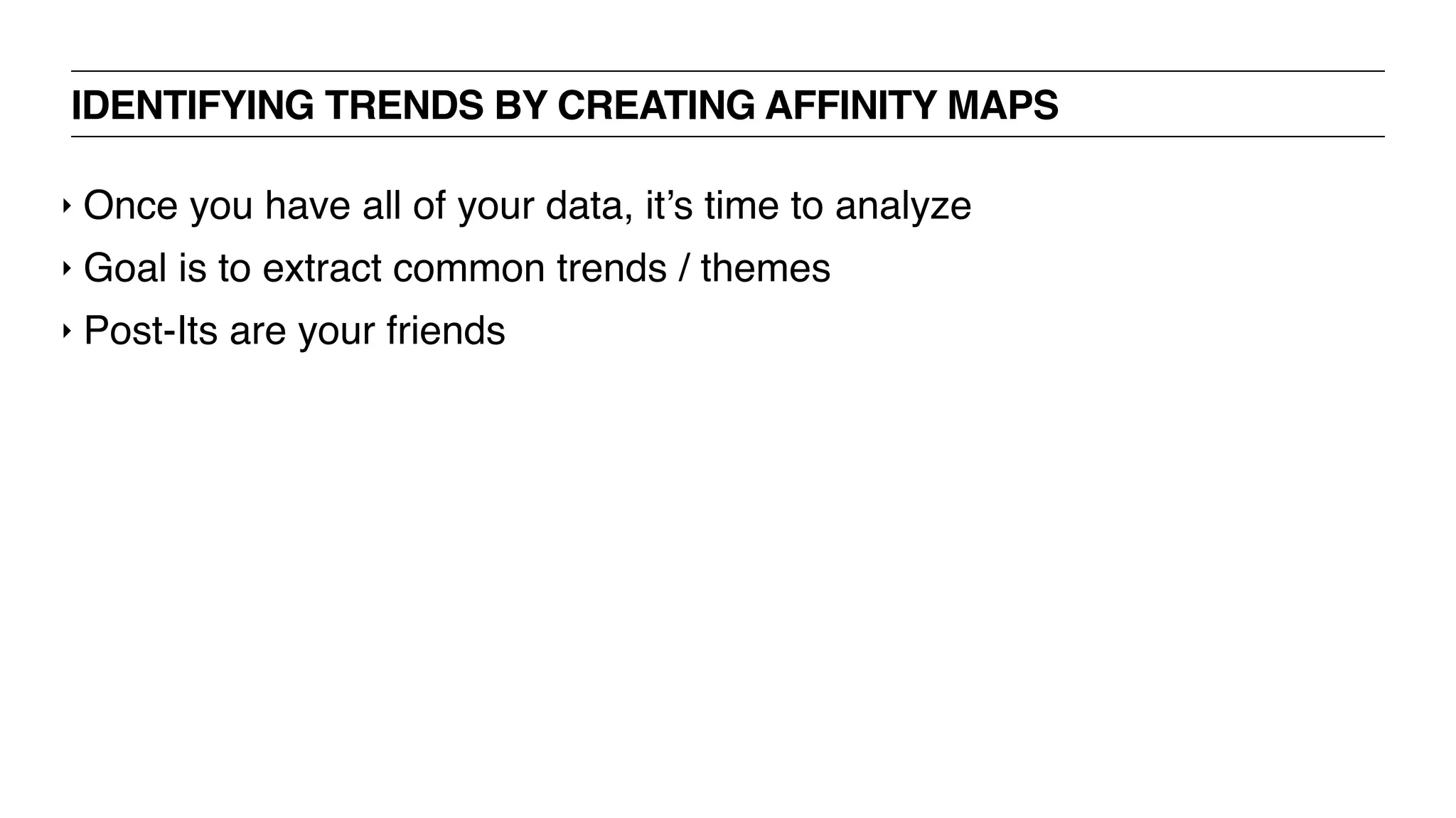 IDENTIFYING TRENDS BY CREATING AFFINITY MAPS
‣ Once you have all of your data, it’s time to analyze
‣ Goal is to extract common trends / themes
‣ Post-Its are your friends
 