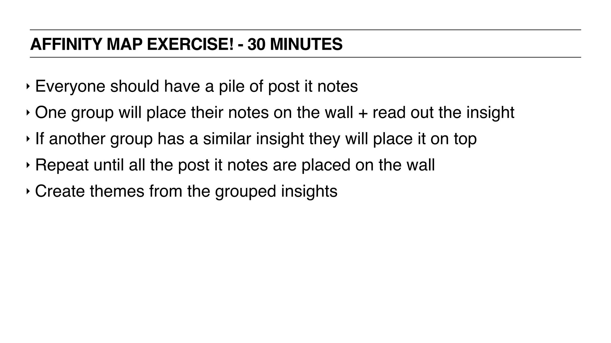 AFFINITY MAP EXERCISE! - 30 MINUTES
‣ Everyone should have a pile of post it notes
‣ One group will place their notes on the wall + read out the insight
‣ If another group has a similar insight they will place it on top
‣ Repeat until all the post it notes are placed on the wall
‣ Create themes from the grouped insights
 