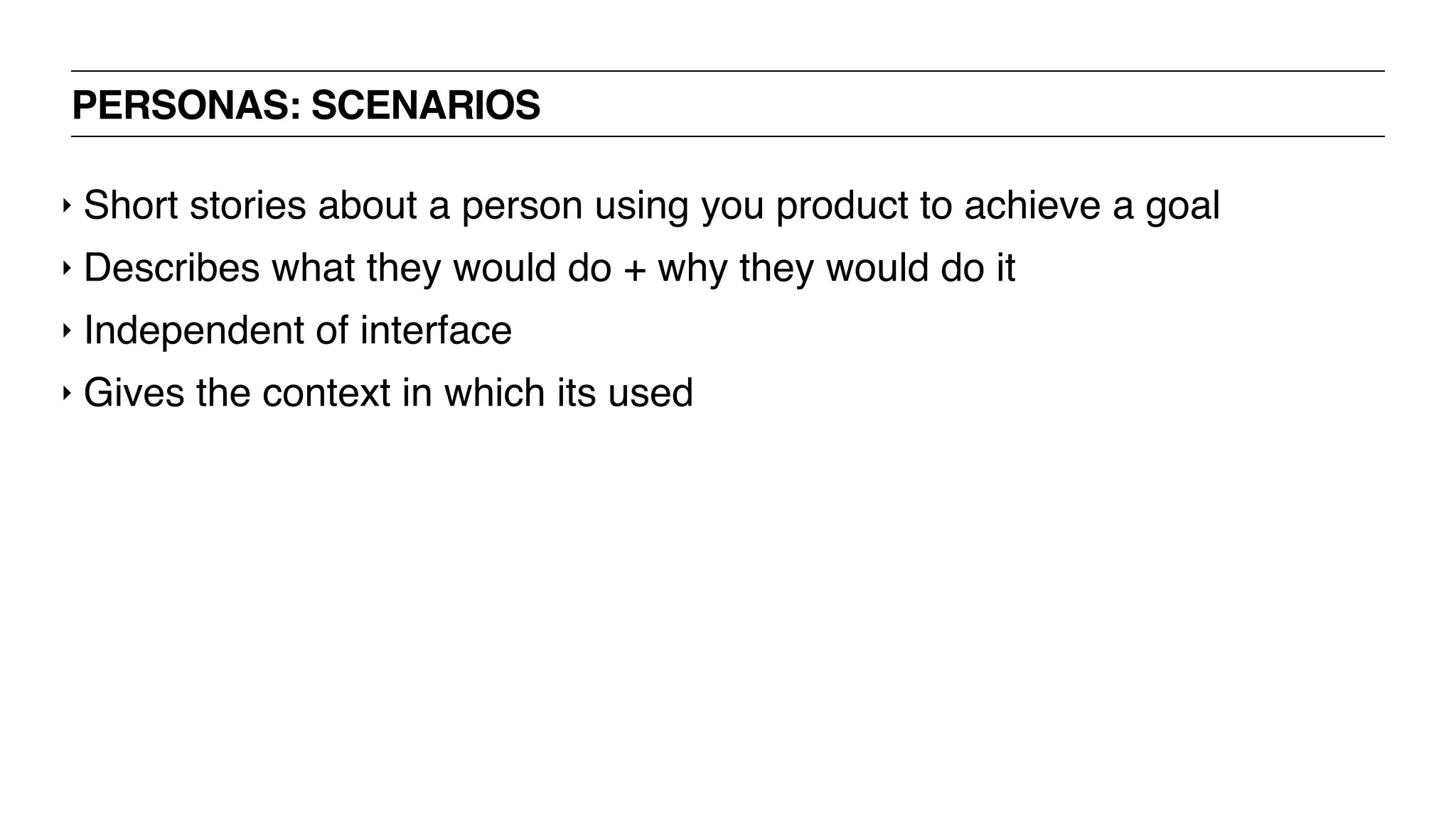 PERSONAS: SCENARIOS
‣ Short stories about a person using you product to achieve a goal
‣ Describes what they would do + why they would do it
‣ Independent of interface
‣ Gives the context in which its used
 