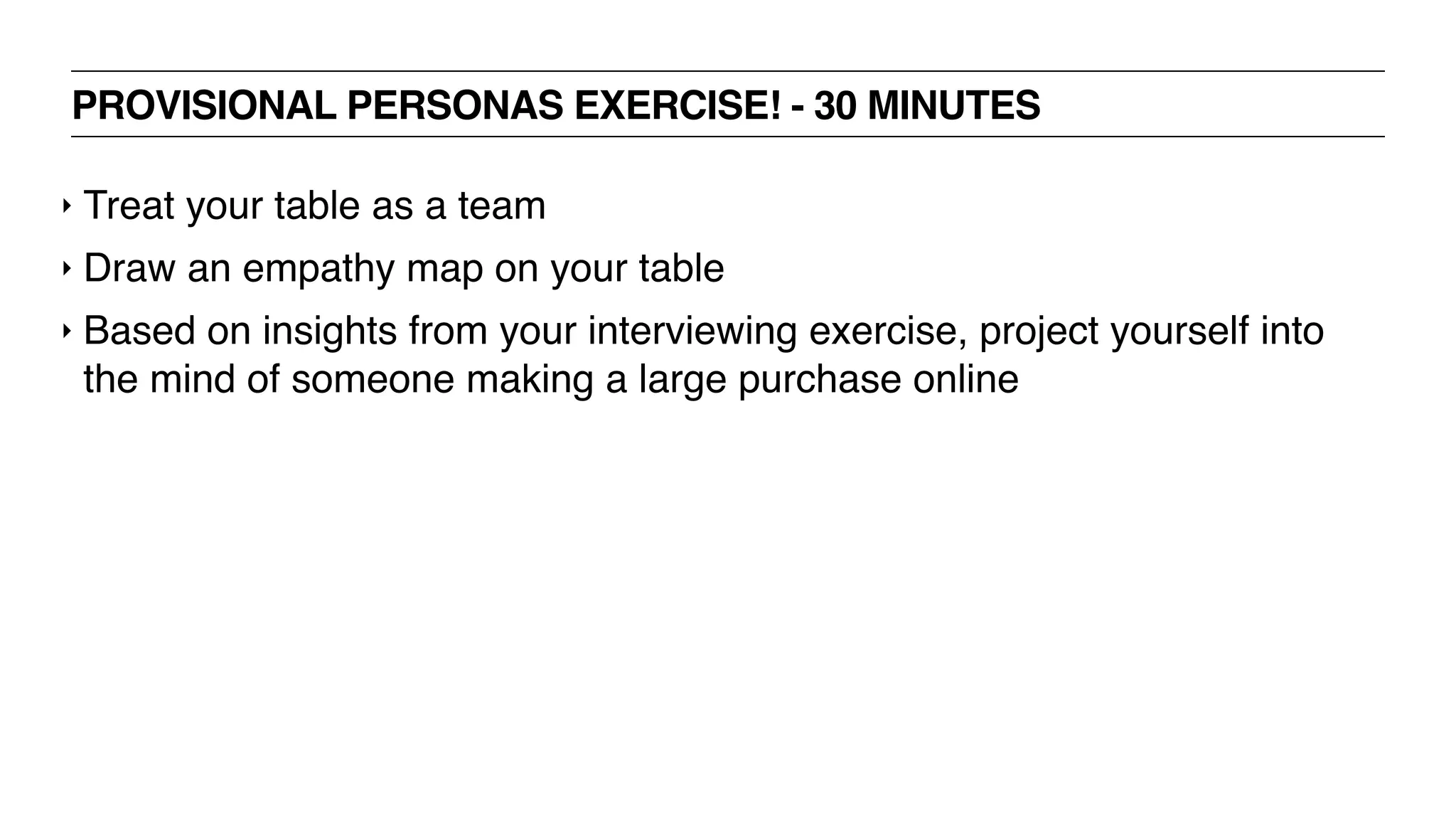 PROVISIONAL PERSONAS EXERCISE! - 30 MINUTES
‣ Treat your table as a team
‣ Draw an empathy map on your table
‣ Based on insights from your interviewing exercise, project yourself into
the mind of someone making a large purchase online
 
