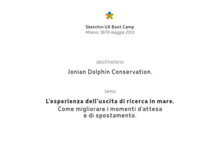 Sketchin UX Boot Camp
Milano, 18/19 maggio 2013
destinatario
Jonian Dolphin Conservation.
tema
L’esperienza dell’uscita di ricerca in mare.
Come migliorare i momenti d’attesa
e di spostamento.
 