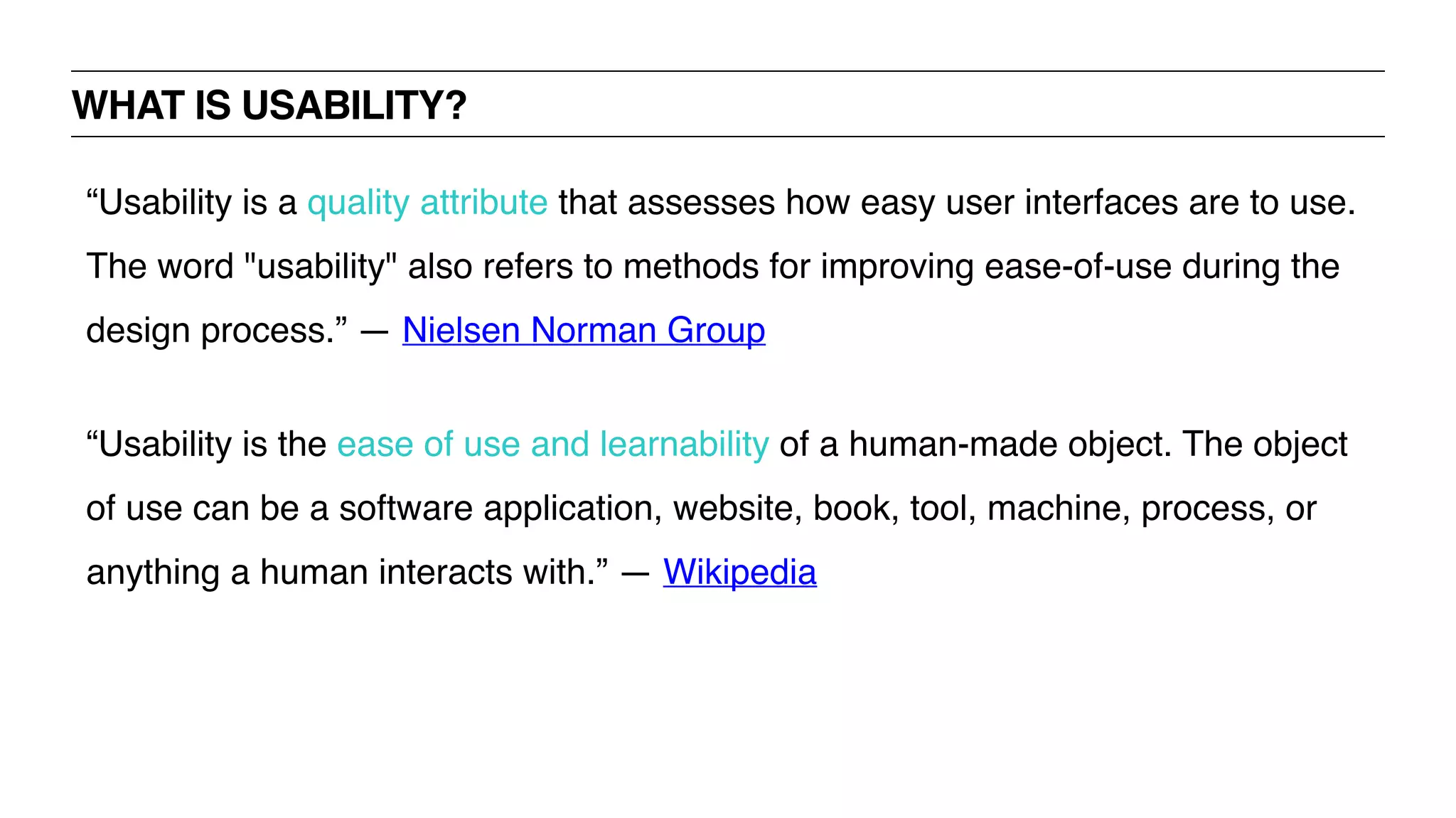 WHAT IS USABILITY?
“Usability is a quality attribute that assesses how easy user interfaces are to use.
The word "usability" also refers to methods for improving ease-of-use during the
design process.” — Nielsen Norman Group
“Usability is the ease of use and learnability of a human-made object. The object
of use can be a software application, website, book, tool, machine, process, or
anything a human interacts with.” — Wikipedia
 