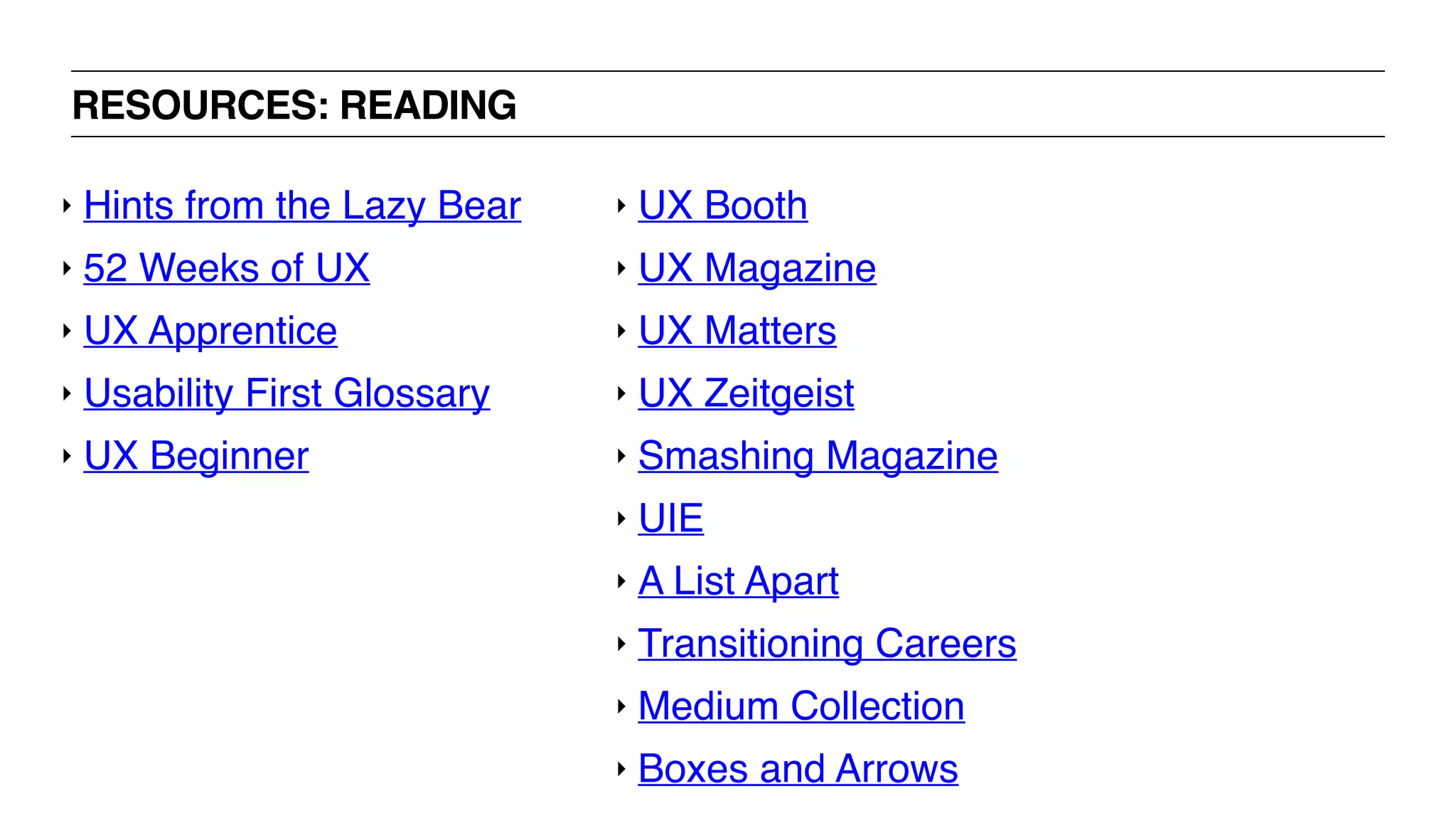 RESOURCES: READING
‣ UX Booth
‣ UX Magazine
‣ UX Matters
‣ UX Zeitgeist
‣ Smashing Magazine
‣ UIE
‣ A List Apart
‣ Transitioning Careers
‣ Medium Collection
‣ Boxes and Arrows
‣ Hints from the Lazy Bear
‣ 52 Weeks of UX
‣ UX Apprentice
‣ Usability First Glossary
‣ UX Beginner
 