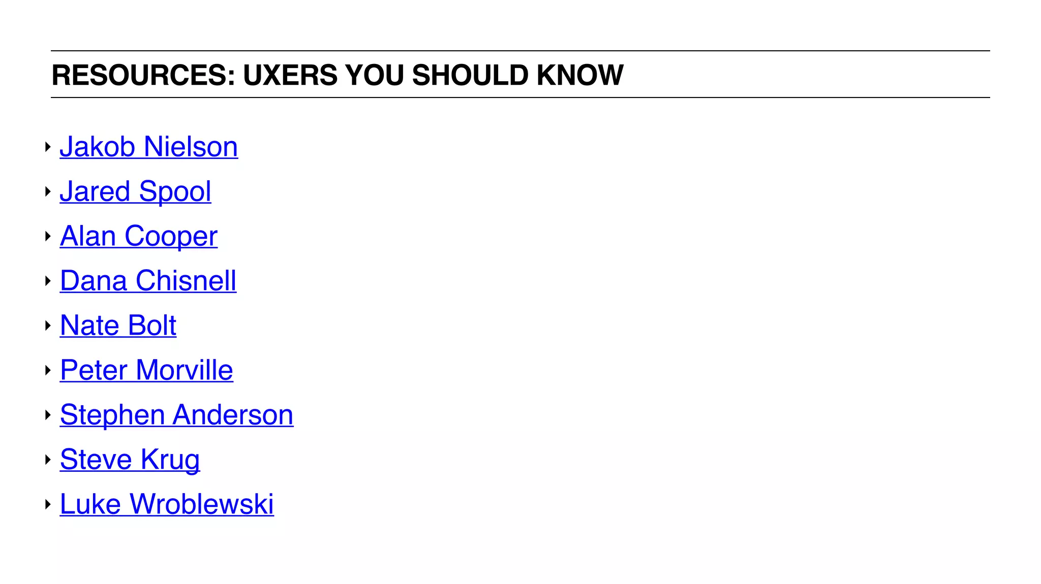 RESOURCES: UXERS YOU SHOULD KNOW
‣ Jakob Nielson
‣ Jared Spool
‣ Alan Cooper
‣ Dana Chisnell
‣ Nate Bolt
‣ Peter Morville
‣ Stephen Anderson
‣ Steve Krug
‣ Luke Wroblewski
 