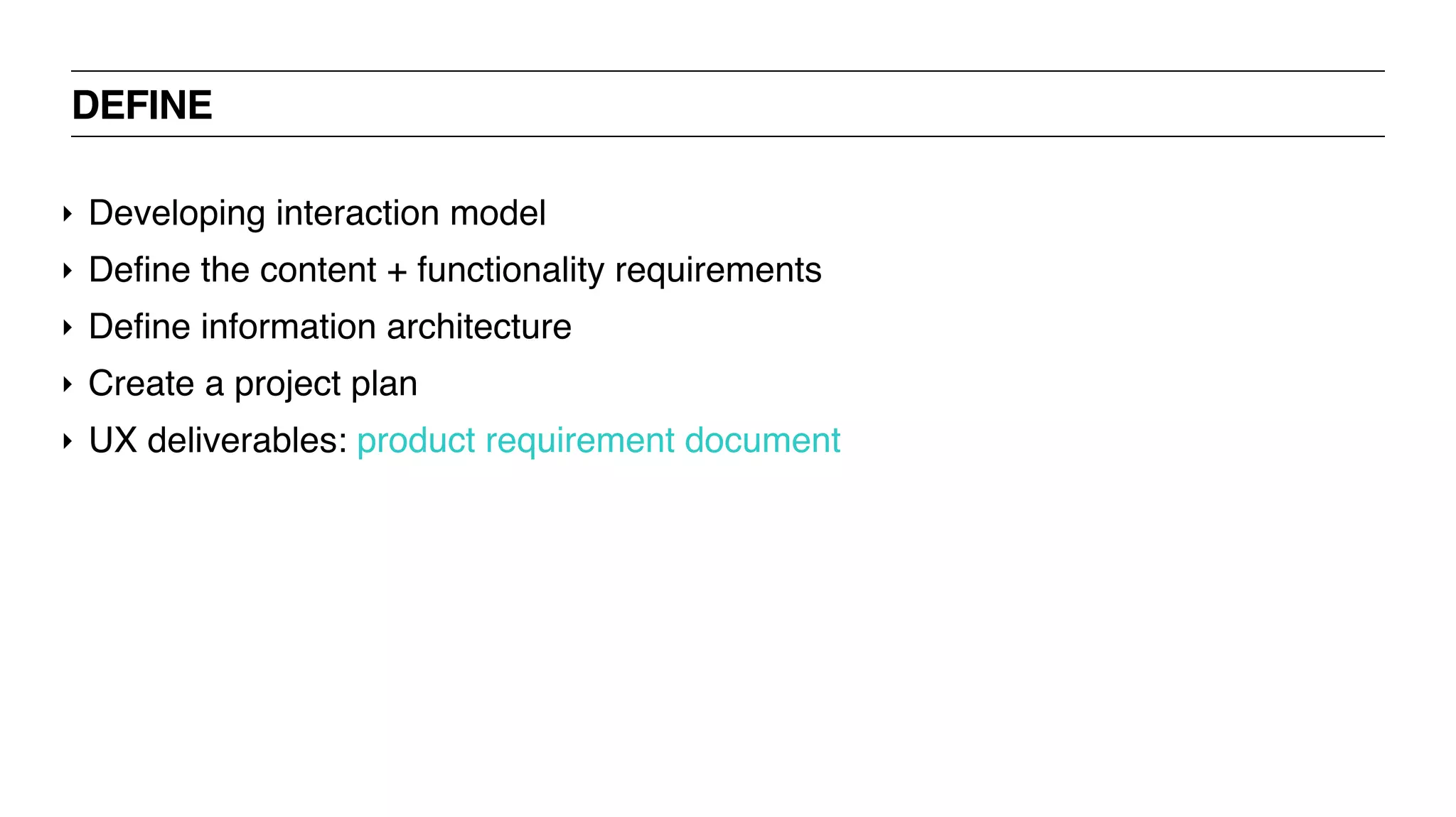 DEFINE
‣ Developing interaction model
‣ Define the content + functionality requirements
‣ Define information architecture
‣ Create a project plan
‣ UX deliverables: product requirement document
 