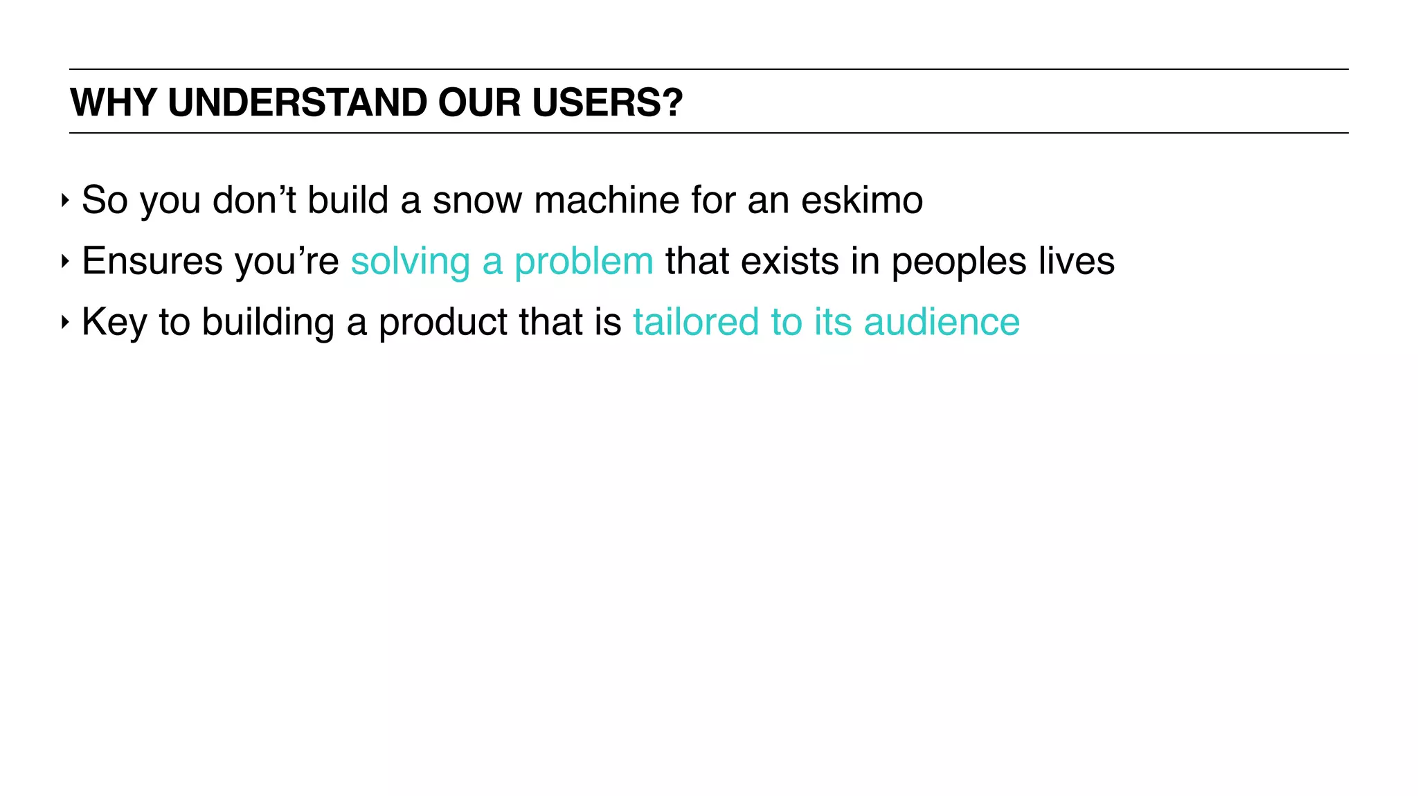 WHY UNDERSTAND OUR USERS?
‣ So you don’t build a snow machine for an eskimo
‣ Ensures you’re solving a problem that exists in peoples lives
‣ Key to building a product that is tailored to its audience
 